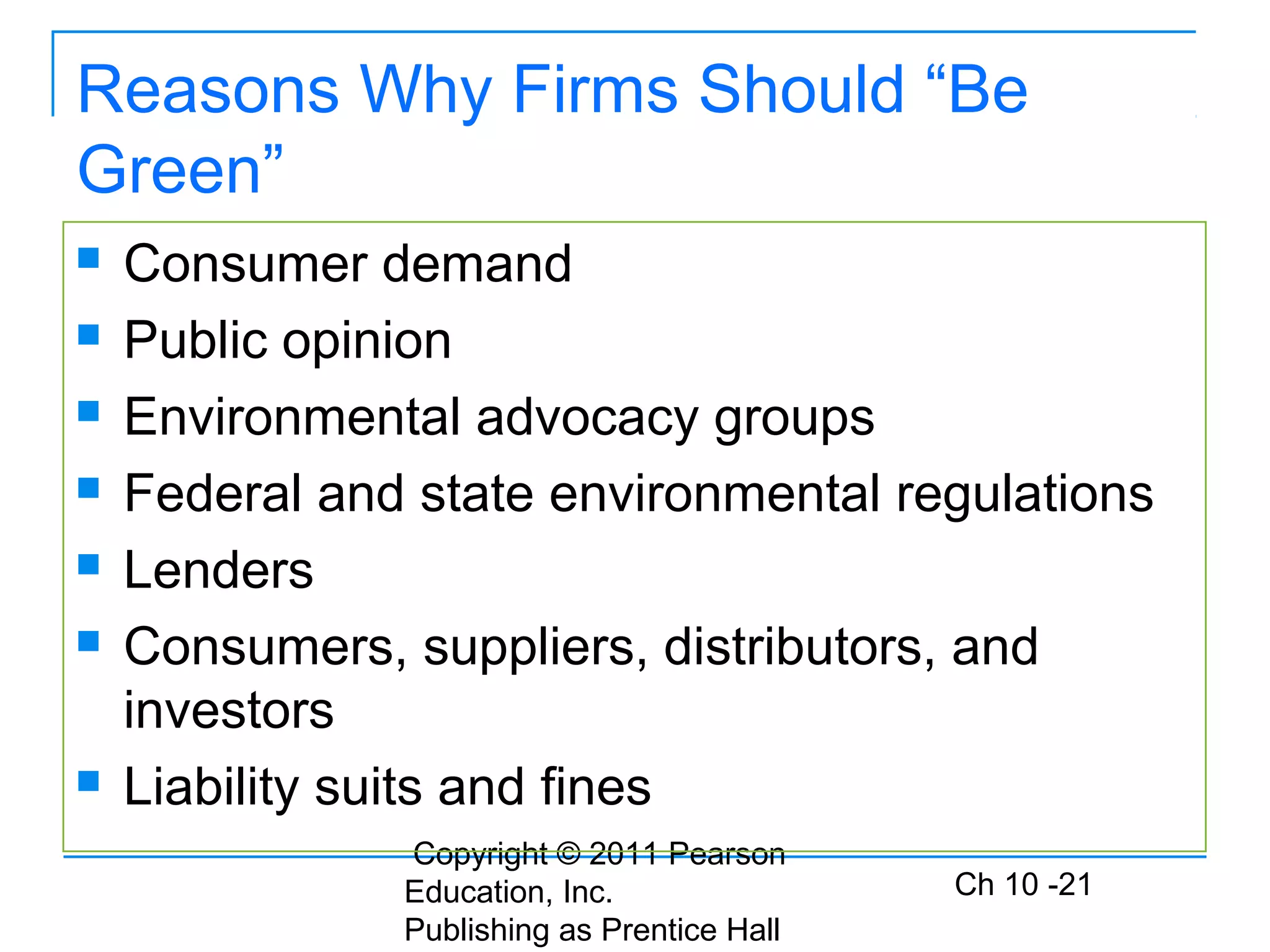 Copyright © 2011 Pearson
Education, Inc.
Publishing as Prentice Hall
Ch 10 -21
Reasons Why Firms Should “Be
Green”
 Consumer demand
 Public opinion
 Environmental advocacy groups
 Federal and state environmental regulations
 Lenders
 Consumers, suppliers, distributors, and
investors
 Liability suits and fines
 