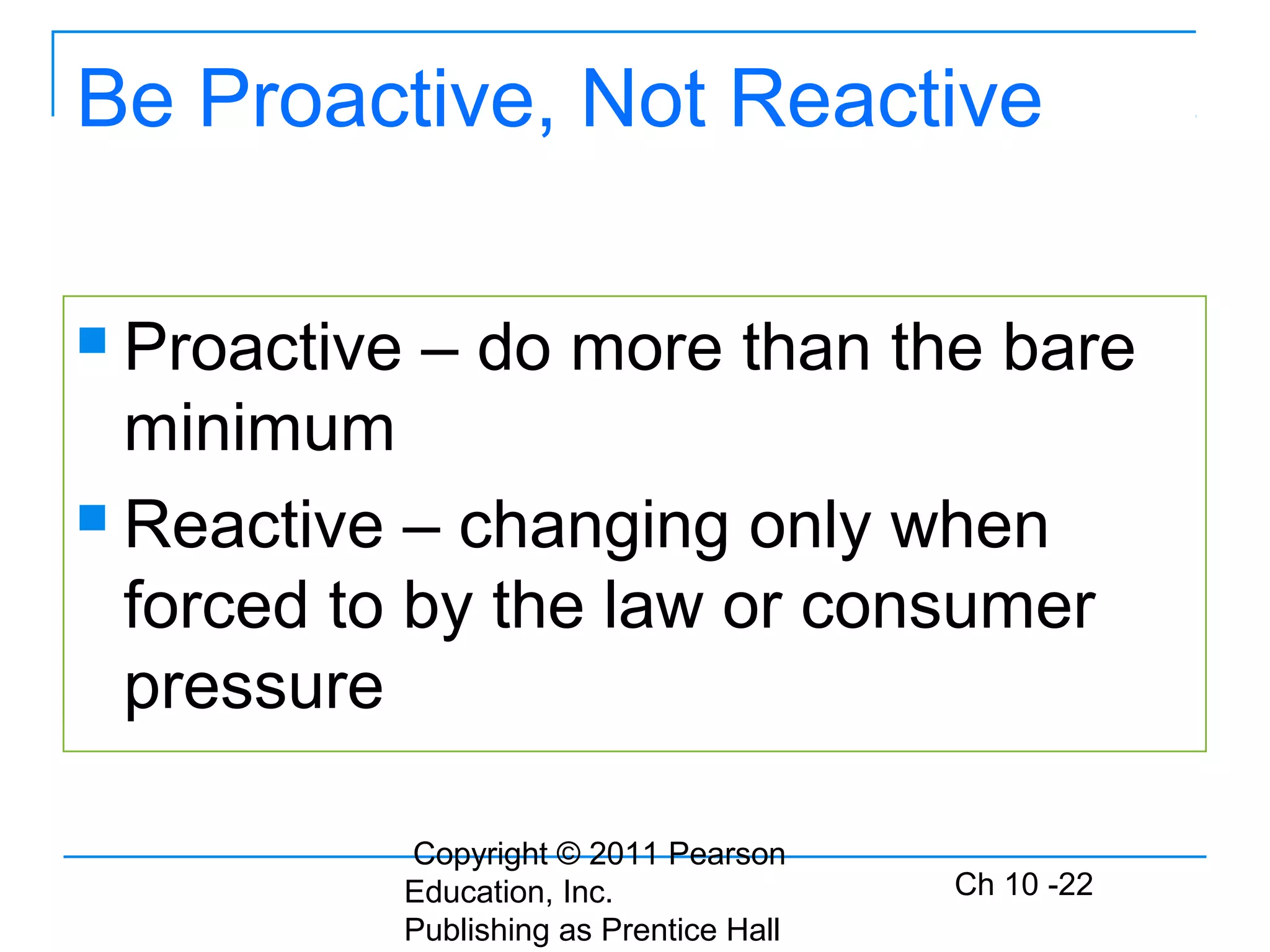 Copyright © 2011 Pearson
Education, Inc.
Publishing as Prentice Hall
Ch 10 -22
Be Proactive, Not Reactive
 Proactive – do more than the bare
minimum
 Reactive – changing only when
forced to by the law or consumer
pressure
 
