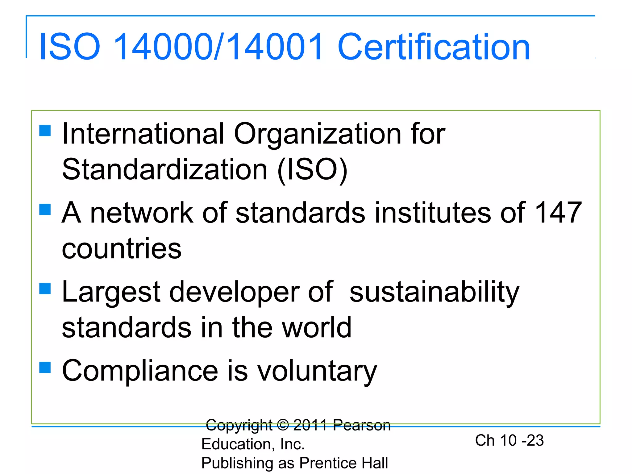 Copyright © 2011 Pearson
Education, Inc.
Publishing as Prentice Hall
Ch 10 -23
ISO 14000/14001 Certification
 International Organization for
Standardization (ISO)
 A network of standards institutes of 147
countries
 Largest developer of sustainability
standards in the world
 Compliance is voluntary
 