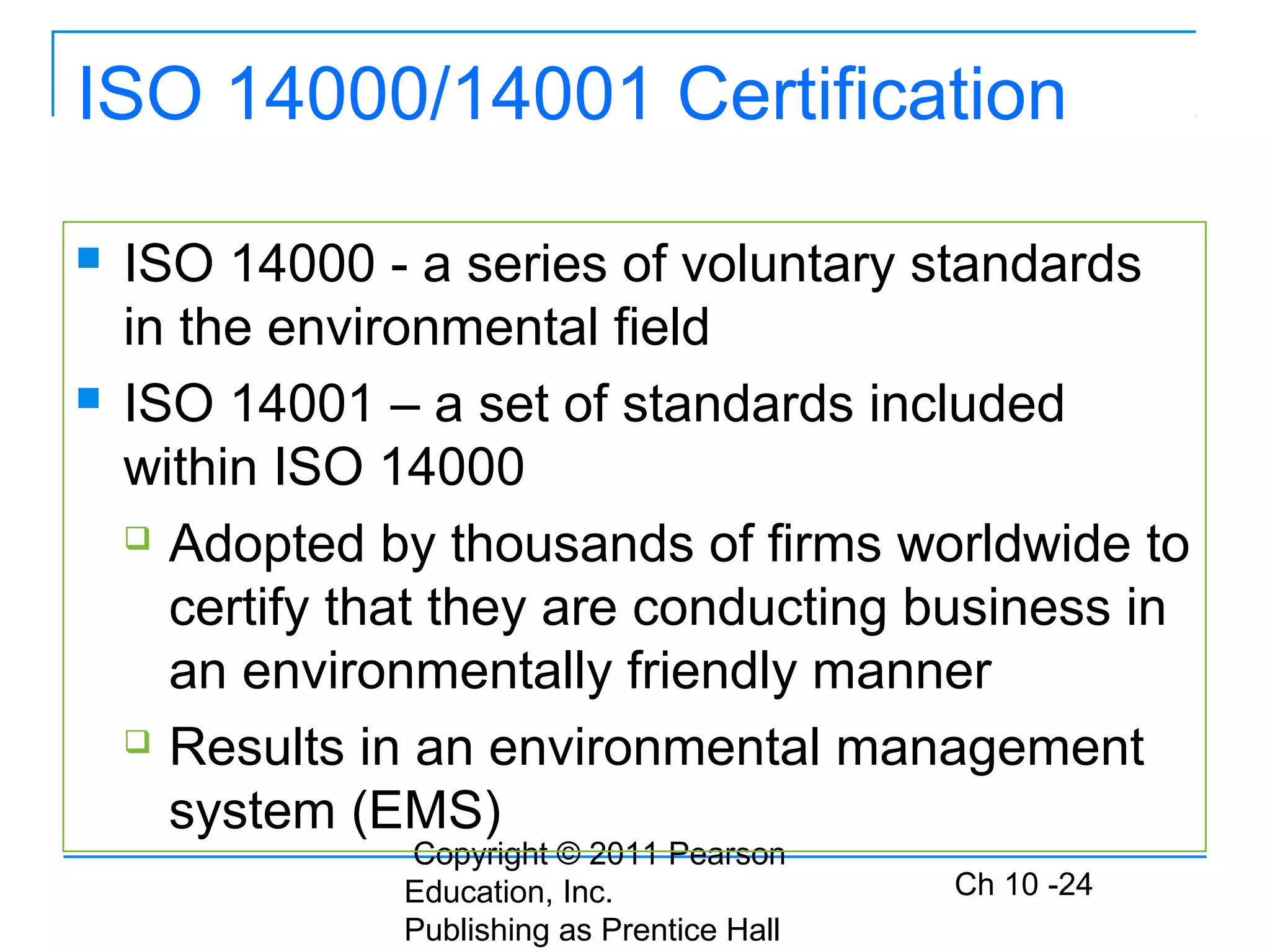 Copyright © 2011 Pearson
Education, Inc.
Publishing as Prentice Hall
Ch 10 -24
ISO 14000/14001 Certification
 ISO 14000 - a series of voluntary standards
in the environmental field
 ISO 14001 – a set of standards included
within ISO 14000
 Adopted by thousands of firms worldwide to
certify that they are conducting business in
an environmentally friendly manner
 Results in an environmental management
system (EMS)
 
