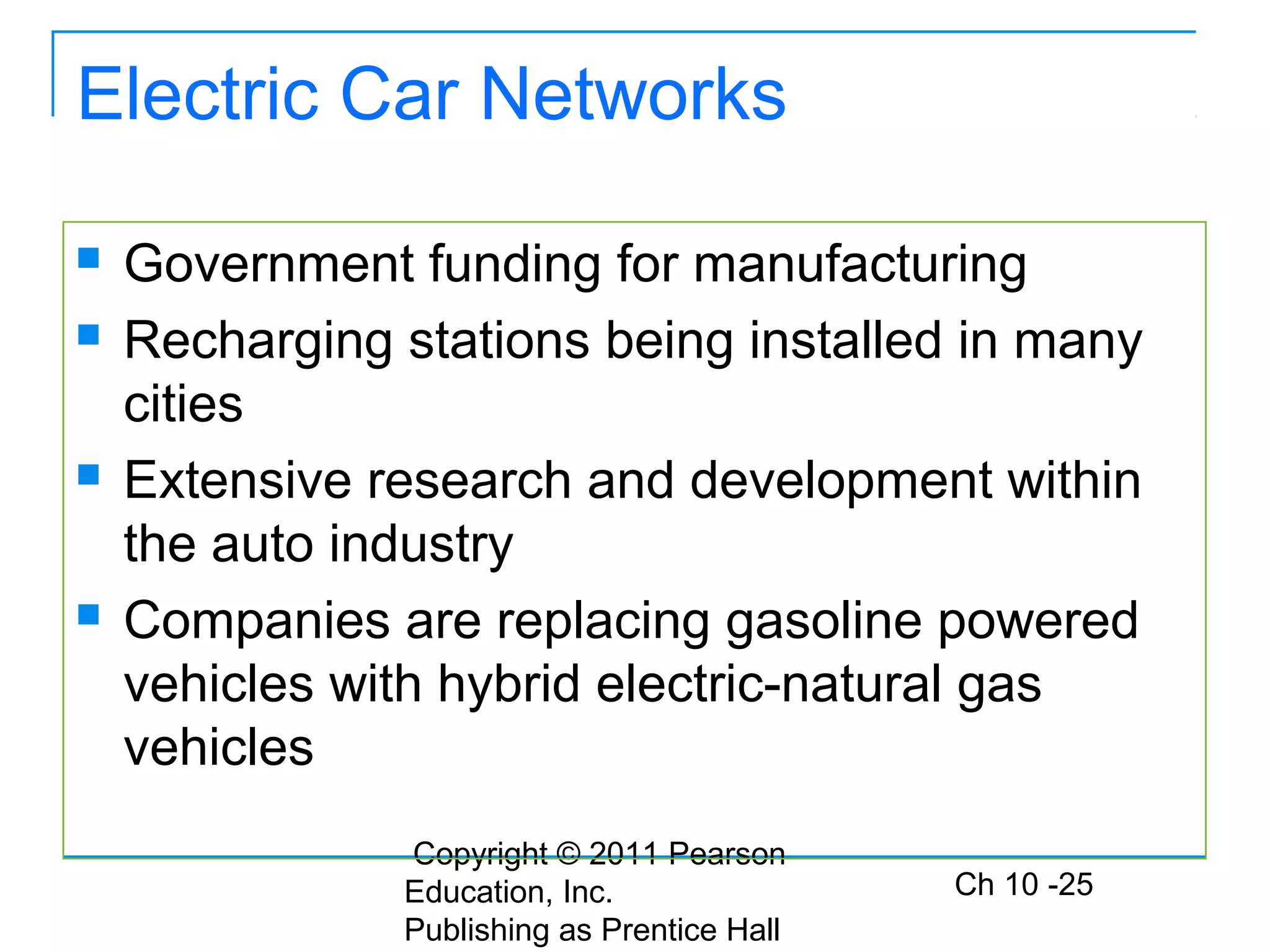 Copyright © 2011 Pearson
Education, Inc.
Publishing as Prentice Hall
Ch 10 -25
Electric Car Networks
 Government funding for manufacturing
 Recharging stations being installed in many
cities
 Extensive research and development within
the auto industry
 Companies are replacing gasoline powered
vehicles with hybrid electric-natural gas
vehicles
 