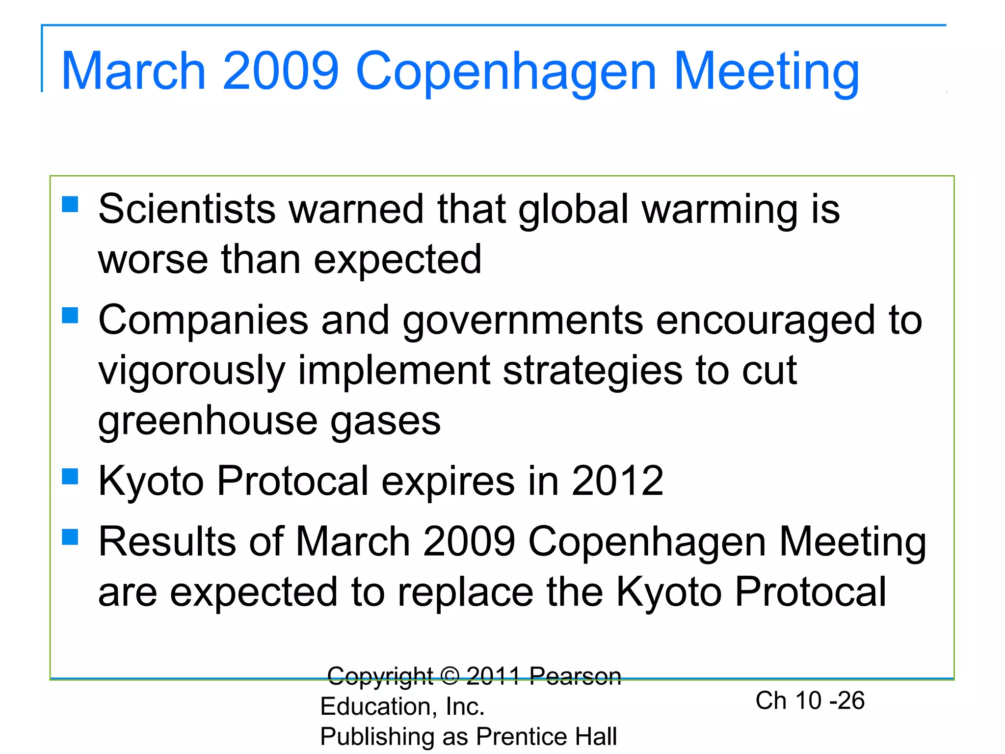Copyright © 2011 Pearson
Education, Inc.
Publishing as Prentice Hall
Ch 10 -26
March 2009 Copenhagen Meeting
 Scientists warned that global warming is
worse than expected
 Companies and governments encouraged to
vigorously implement strategies to cut
greenhouse gases
 Kyoto Protocal expires in 2012
 Results of March 2009 Copenhagen Meeting
are expected to replace the Kyoto Protocal
 
