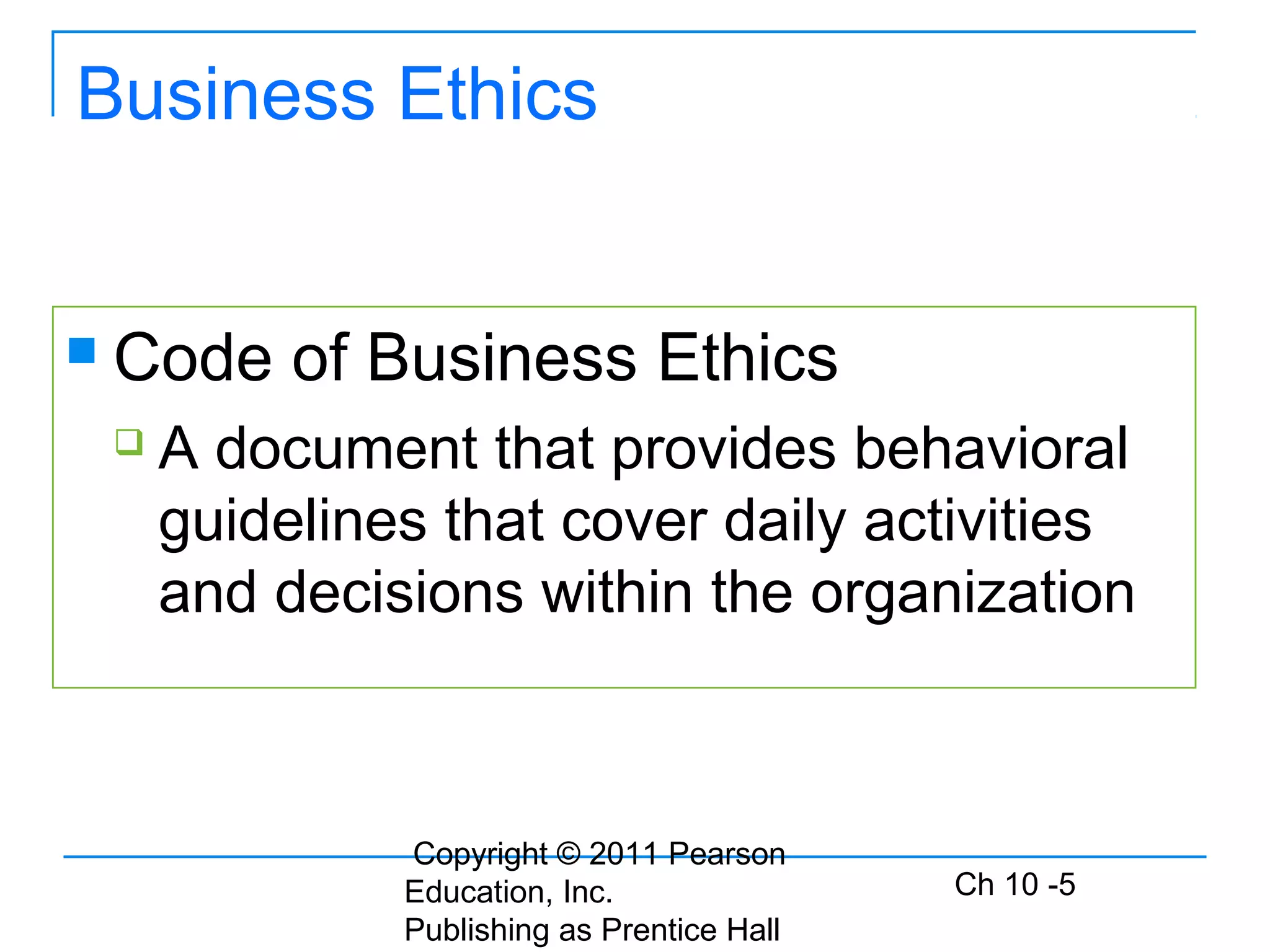 Copyright © 2011 Pearson
Education, Inc.
Publishing as Prentice Hall
Ch 10 -5
Business Ethics
 Code of Business Ethics
 A document that provides behavioral
guidelines that cover daily activities
and decisions within the organization
 