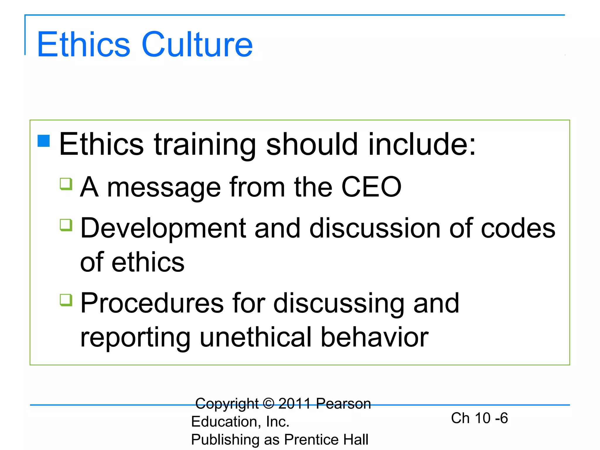 Copyright © 2011 Pearson
Education, Inc.
Publishing as Prentice Hall
Ch 10 -6
Ethics Culture
 Ethics training should include:
 A message from the CEO
 Development and discussion of codes
of ethics
 Procedures for discussing and
reporting unethical behavior
 