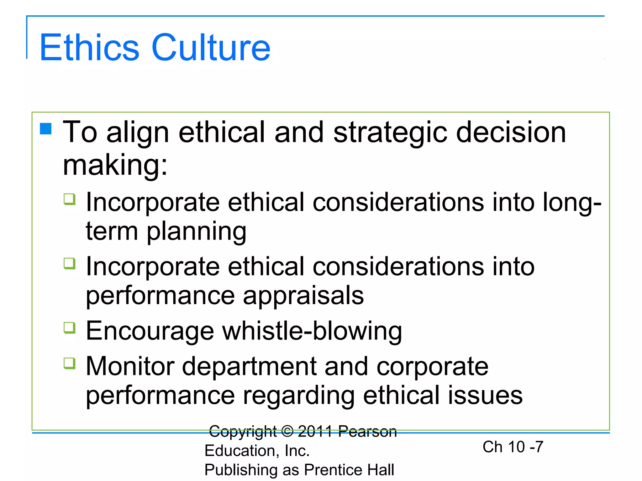 Copyright © 2011 Pearson
Education, Inc.
Publishing as Prentice Hall
Ch 10 -7
Ethics Culture
 To align ethical and strategic decision
making:
 Incorporate ethical considerations into long-
term planning
 Incorporate ethical considerations into
performance appraisals
 Encourage whistle-blowing
 Monitor department and corporate
performance regarding ethical issues
 