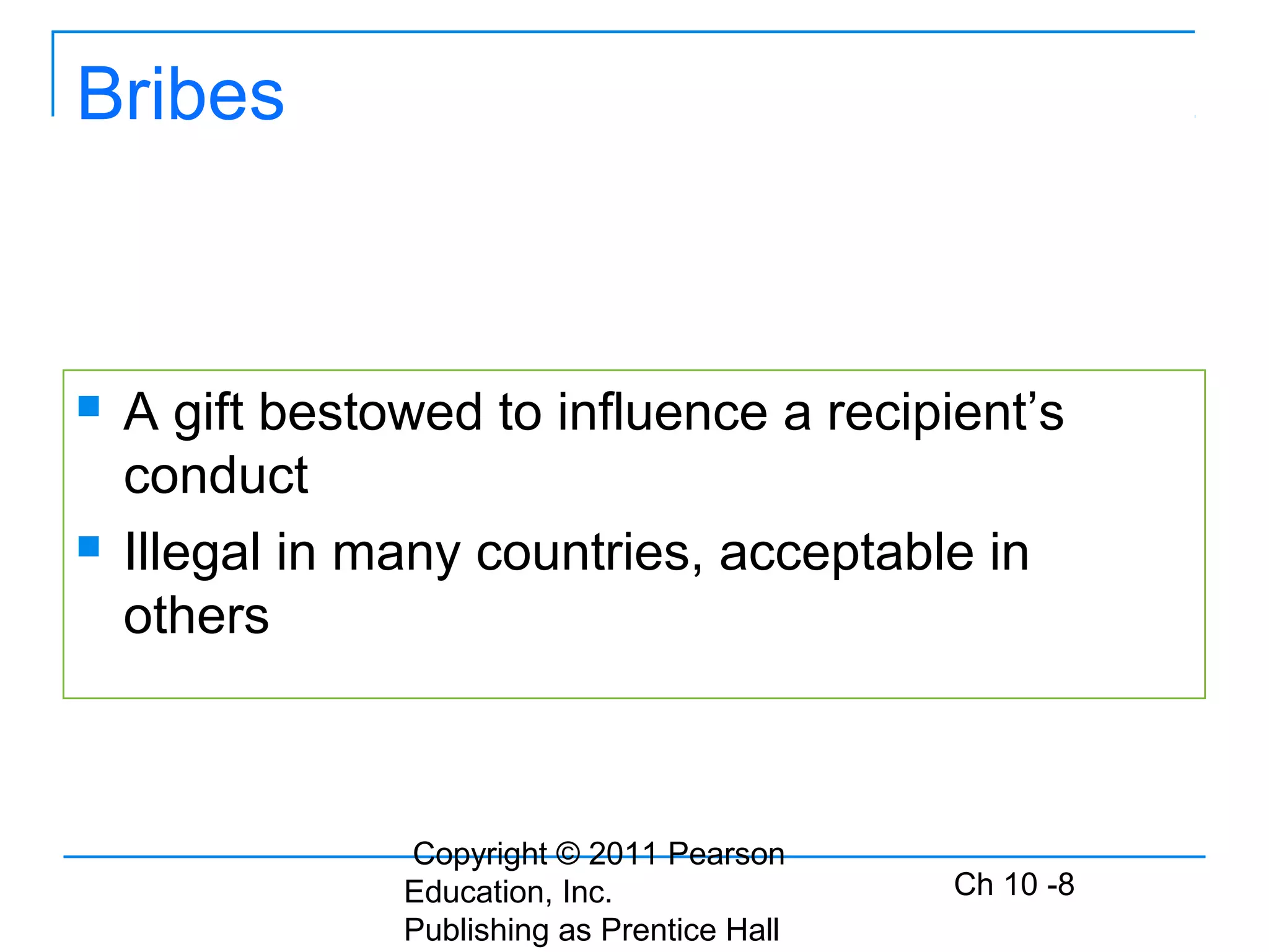 Copyright © 2011 Pearson
Education, Inc.
Publishing as Prentice Hall
Ch 10 -8
Bribes
 A gift bestowed to influence a recipient’s
conduct
 Illegal in many countries, acceptable in
others
 