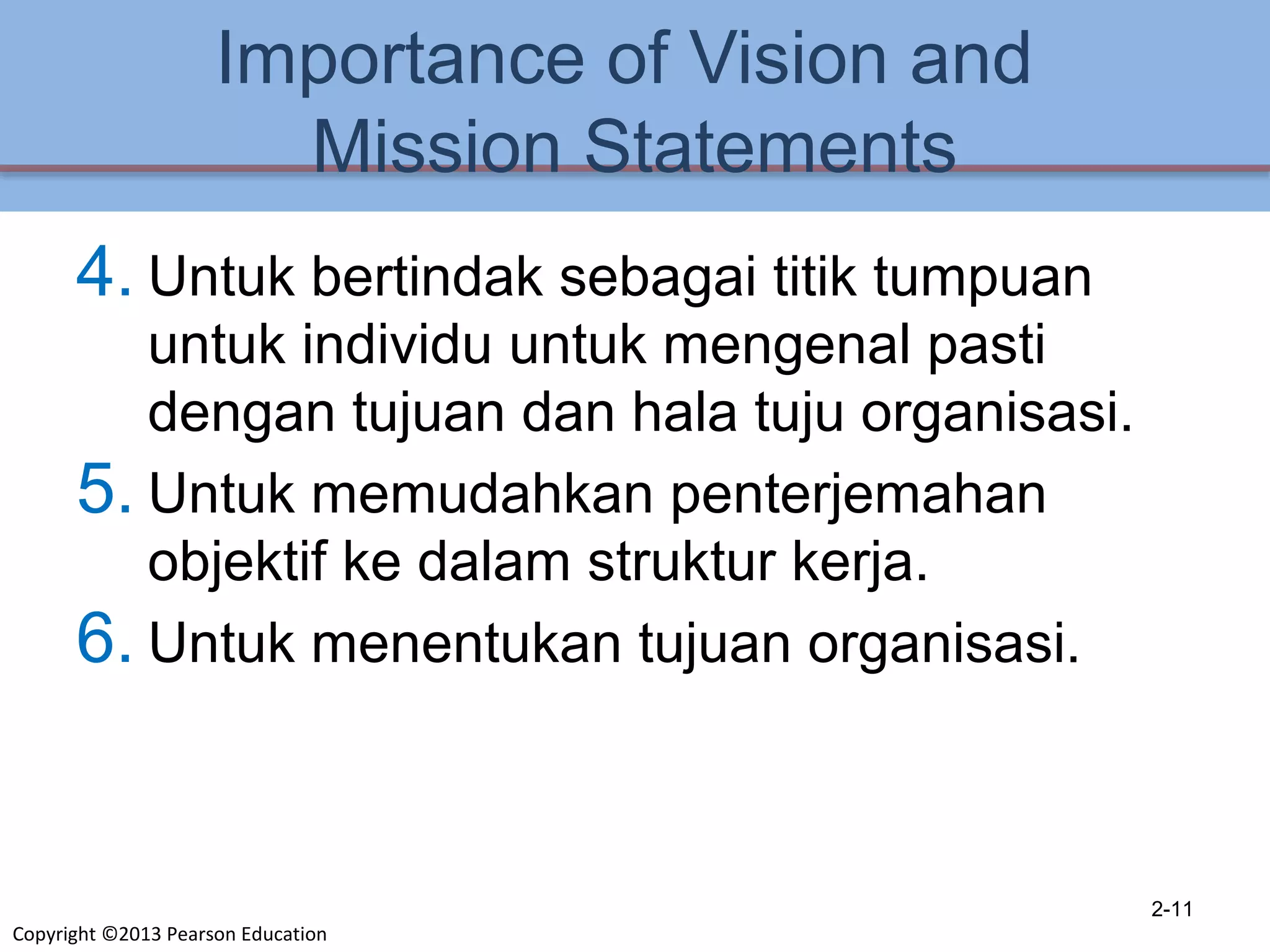 Copyright ©2013 Pearson Education
Importance of Vision and
Mission Statements
4. Untuk bertindak sebagai titik tumpuan
untuk individu untuk mengenal pasti
dengan tujuan dan hala tuju organisasi.
5. Untuk memudahkan penterjemahan
objektif ke dalam struktur kerja.
6. Untuk menentukan tujuan organisasi.
2-11
 