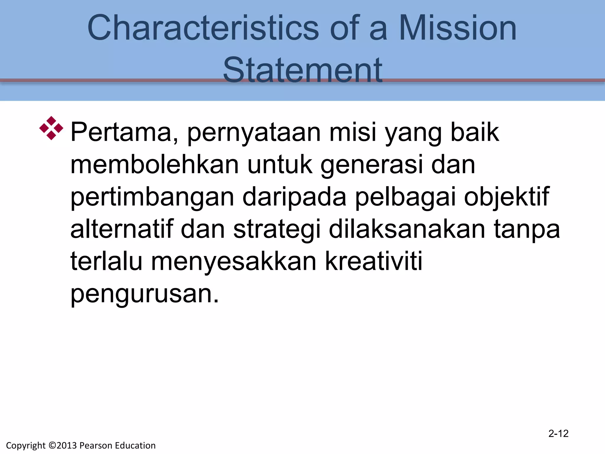 Copyright ©2013 Pearson Education
Characteristics of a Mission
Statement
Pertama, pernyataan misi yang baik
membolehkan untuk generasi dan
pertimbangan daripada pelbagai objektif
alternatif dan strategi dilaksanakan tanpa
terlalu menyesakkan kreativiti
pengurusan.
2-12
 