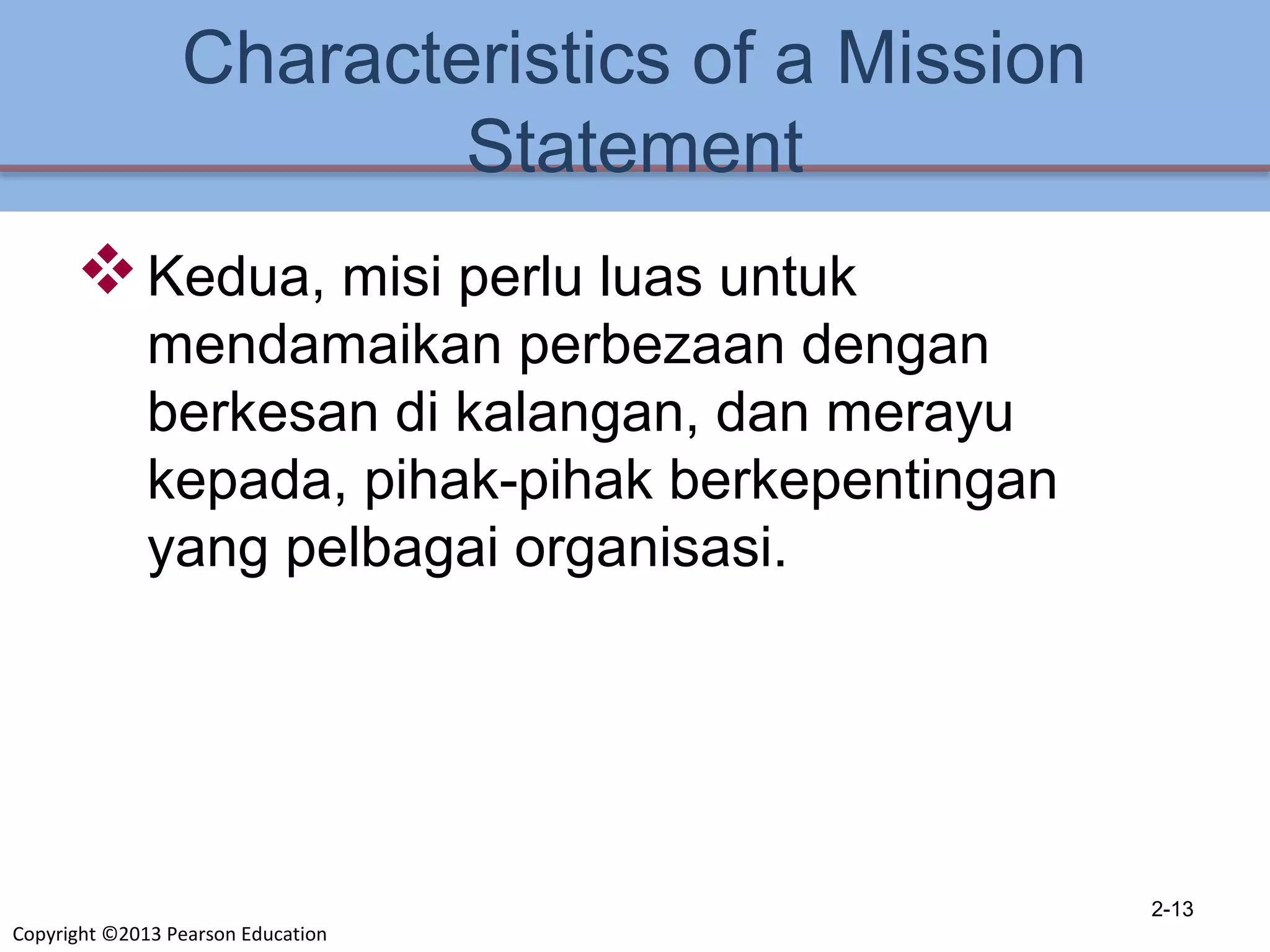 Copyright ©2013 Pearson Education
Characteristics of a Mission
Statement
Kedua, misi perlu luas untuk
mendamaikan perbezaan dengan
berkesan di kalangan, dan merayu
kepada, pihak-pihak berkepentingan
yang pelbagai organisasi.
2-13
 