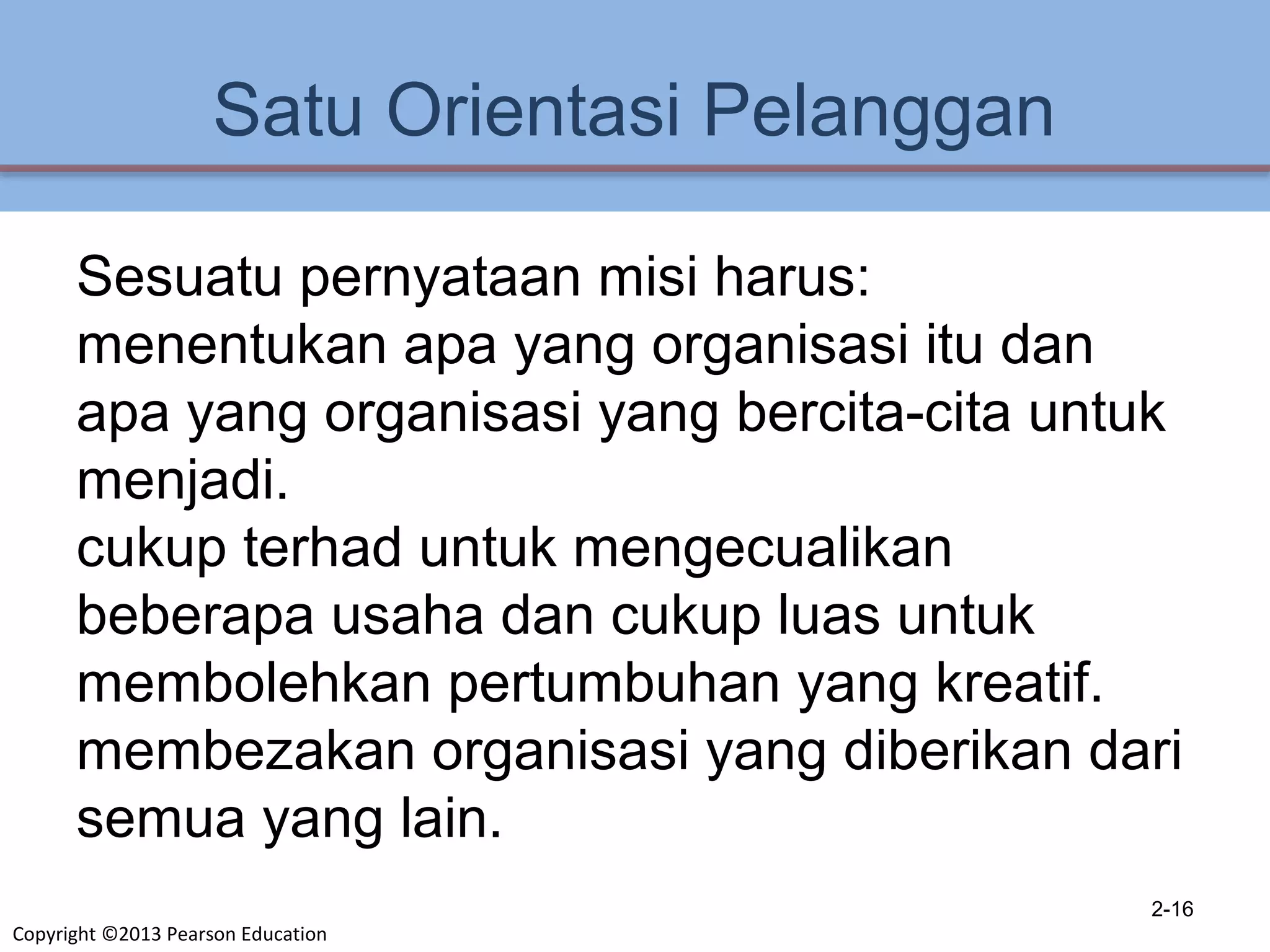 Copyright ©2013 Pearson Education
Satu Orientasi Pelanggan
Sesuatu pernyataan misi harus:
menentukan apa yang organisasi itu dan
apa yang organisasi yang bercita-cita untuk
menjadi.
cukup terhad untuk mengecualikan
beberapa usaha dan cukup luas untuk
membolehkan pertumbuhan yang kreatif.
membezakan organisasi yang diberikan dari
semua yang lain.
2-16
 