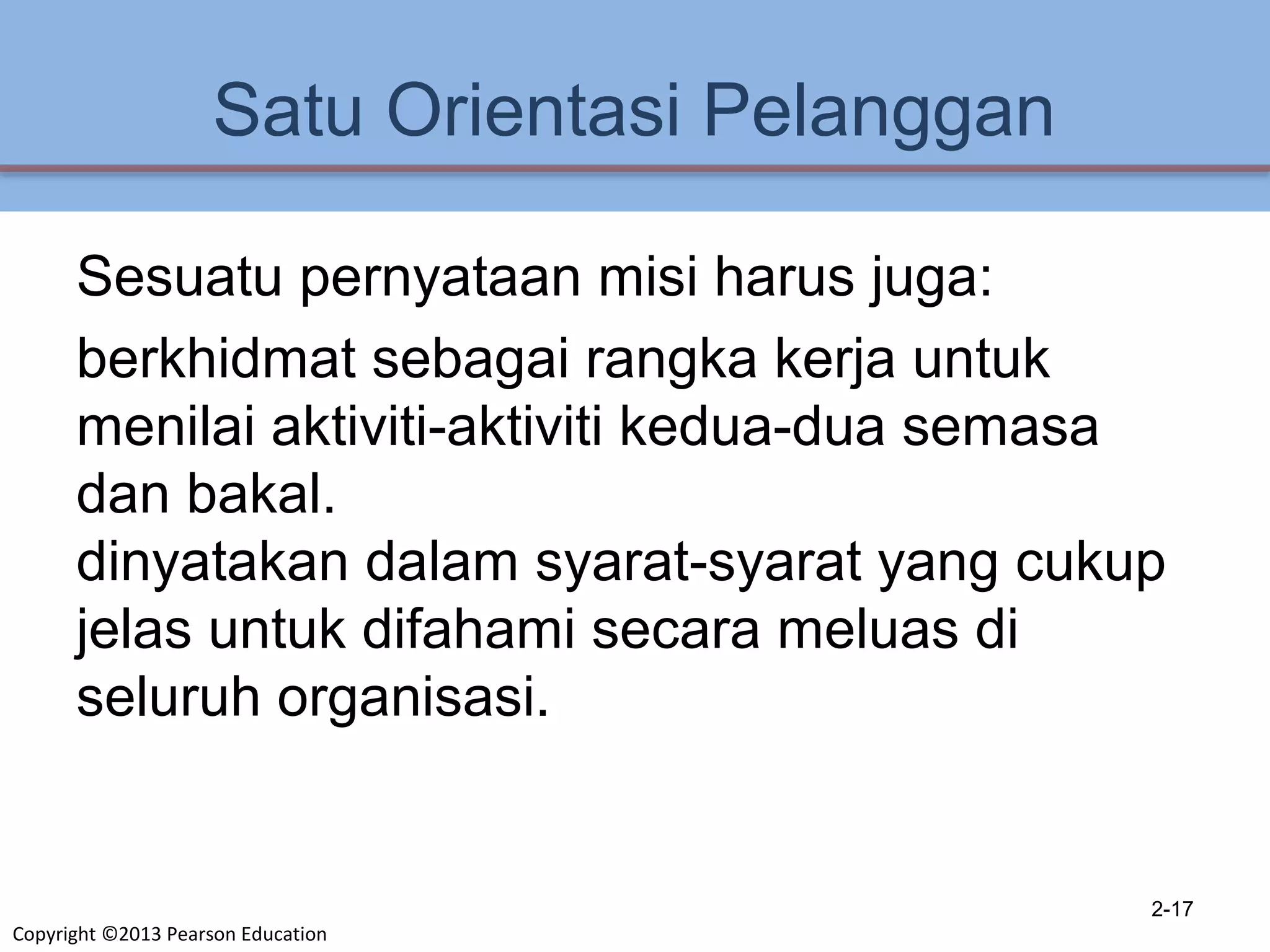 Copyright ©2013 Pearson Education
Satu Orientasi Pelanggan
Sesuatu pernyataan misi harus juga:
berkhidmat sebagai rangka kerja untuk
menilai aktiviti-aktiviti kedua-dua semasa
dan bakal.
dinyatakan dalam syarat-syarat yang cukup
jelas untuk difahami secara meluas di
seluruh organisasi.
2-17
 