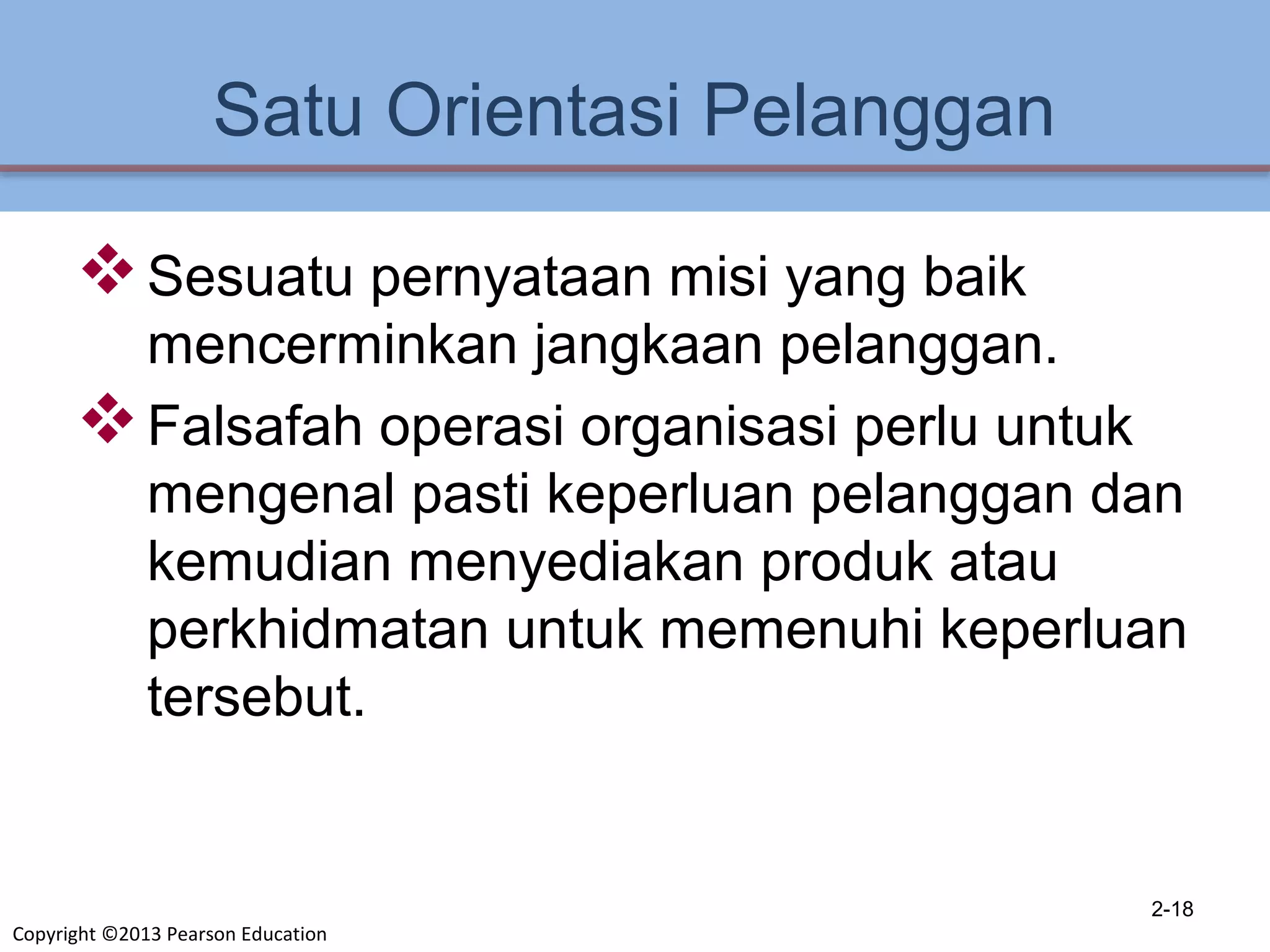 Copyright ©2013 Pearson Education
Satu Orientasi Pelanggan
Sesuatu pernyataan misi yang baik
mencerminkan jangkaan pelanggan.
Falsafah operasi organisasi perlu untuk
mengenal pasti keperluan pelanggan dan
kemudian menyediakan produk atau
perkhidmatan untuk memenuhi keperluan
tersebut.
2-18
 
