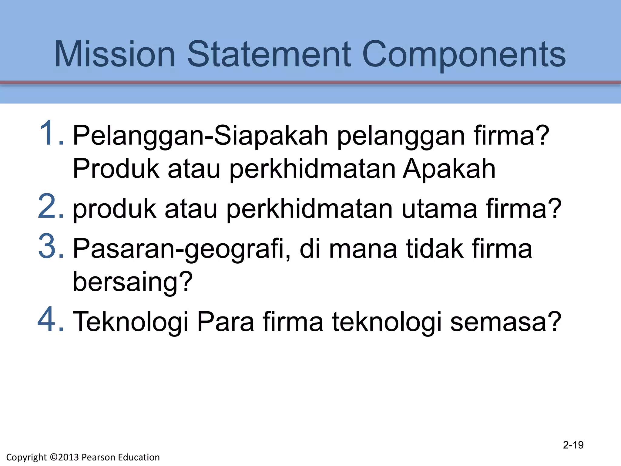 Copyright ©2013 Pearson Education
Mission Statement Components
1. Pelanggan-Siapakah pelanggan firma?
Produk atau perkhidmatan Apakah
2. produk atau perkhidmatan utama firma?
3. Pasaran-geografi, di mana tidak firma
bersaing?
4. Teknologi Para firma teknologi semasa?
2-19
 