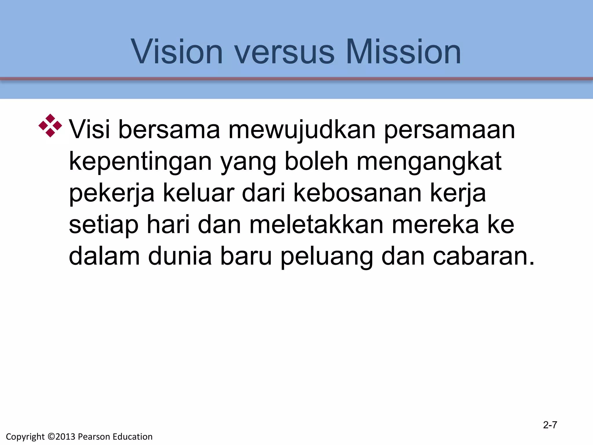 Copyright ©2013 Pearson Education
Vision versus Mission
Visi bersama mewujudkan persamaan
kepentingan yang boleh mengangkat
pekerja keluar dari kebosanan kerja
setiap hari dan meletakkan mereka ke
dalam dunia baru peluang dan cabaran.
2-7
 