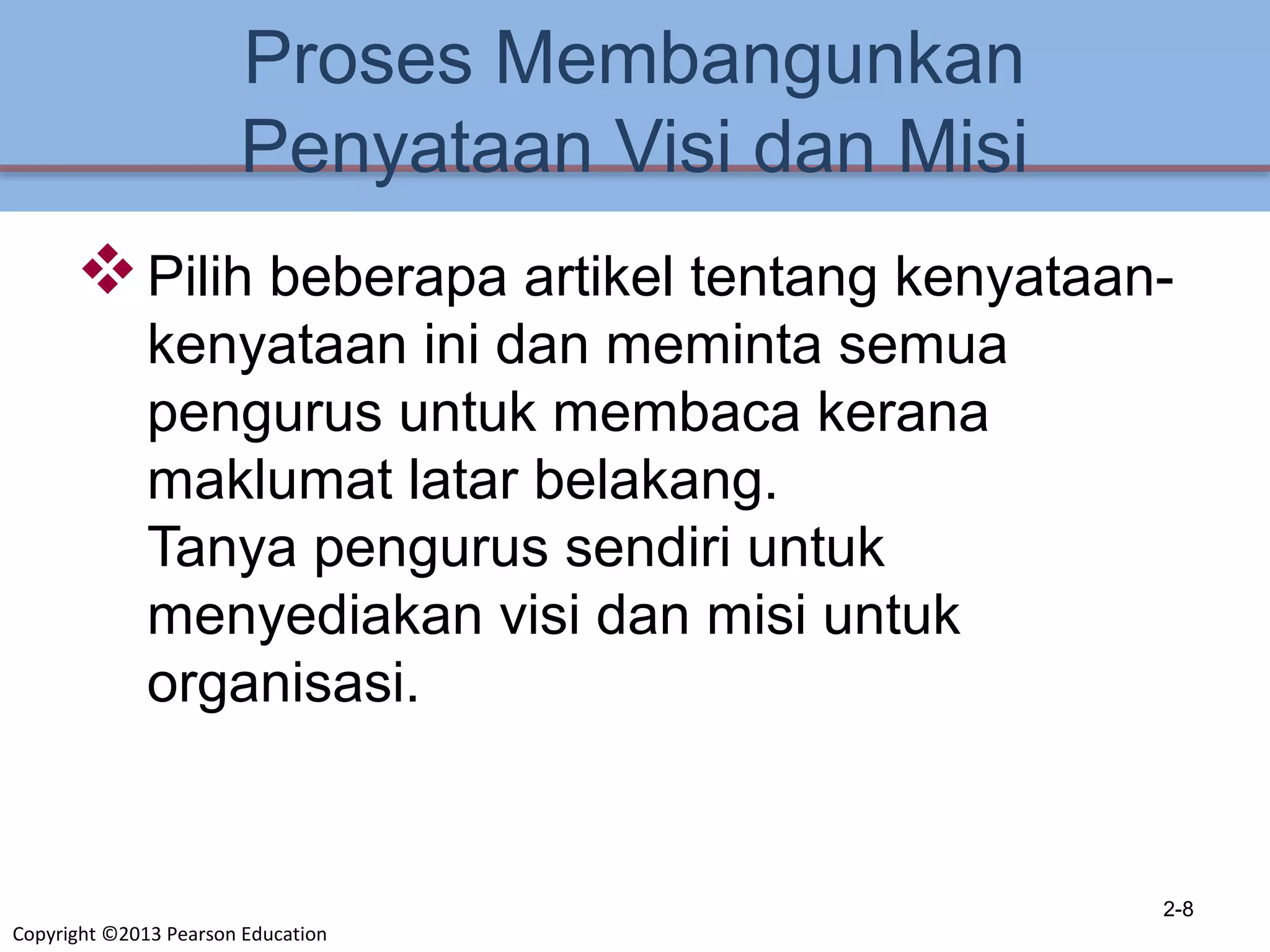 Copyright ©2013 Pearson Education
Proses Membangunkan
Penyataan Visi dan Misi
Pilih beberapa artikel tentang kenyataan-
kenyataan ini dan meminta semua
pengurus untuk membaca kerana
maklumat latar belakang.
Tanya pengurus sendiri untuk
menyediakan visi dan misi untuk
organisasi.
2-8
 