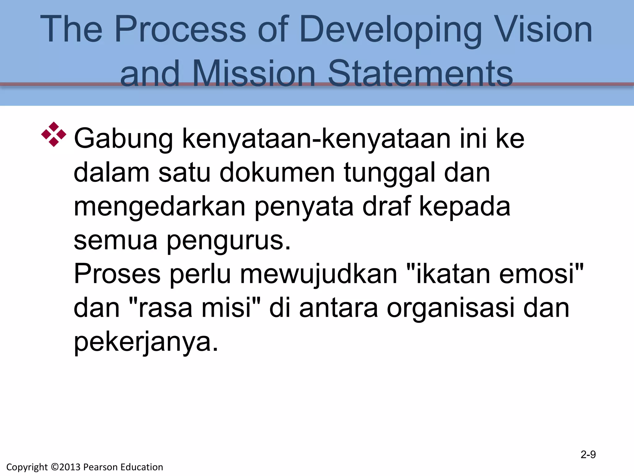 Copyright ©2013 Pearson Education
The Process of Developing Vision
and Mission Statements
Gabung kenyataan-kenyataan ini ke
dalam satu dokumen tunggal dan
mengedarkan penyata draf kepada
semua pengurus.
Proses perlu mewujudkan "ikatan emosi"
dan "rasa misi" di antara organisasi dan
pekerjanya.
2-9
 