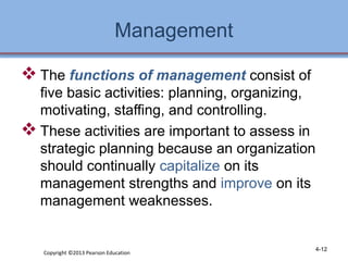Management 
The functions of management consist of 
five basic activities: planning, organizing, 
motivating, staffing, and controlling. 
These activities are important to assess in 
strategic planning because an organization 
should continually capitalize on its 
management strengths and improve on its 
management weaknesses. 
Copyright ©2013 Pearson Education 4-12 
 
