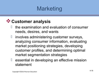 Marketing 
Customer analysis 
 the examination and evaluation of consumer 
needs, desires, and wants 
 involves administering customer surveys, 
analyzing consumer information, evaluating 
market positioning strategies, developing 
customer profiles, and determining optimal 
market segmentation strategies 
 essential in developing an effective mission 
statement 
Copyright ©2013 Pearson Education 4-18 
 