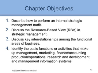 Chapter Objectives 
1. Describe how to perform an internal strategic-management 
audit. 
2. Discuss the Resource-Based View (RBV) in 
strategic management. 
3. Discuss key interrelationships among the functional 
areas of business. 
4. Identify the basic functions or activities that make 
up management, marketing, finance/accounting 
production/operations, research and development, 
and management information systems. 
Copyright ©2013 Pearson Education 4-2 
 