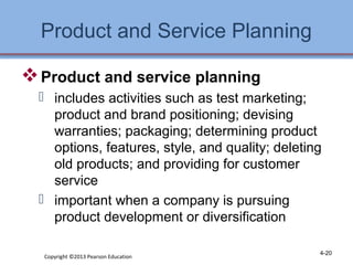 Product and Service Planning 
Product and service planning 
 includes activities such as test marketing; 
product and brand positioning; devising 
warranties; packaging; determining product 
options, features, style, and quality; deleting 
old products; and providing for customer 
service 
 important when a company is pursuing 
product development or diversification 
Copyright ©2013 Pearson Education 4-20 
 