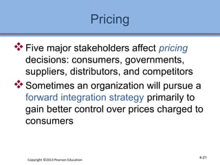 Pricing 
Five major stakeholders affect pricing 
decisions: consumers, governments, 
suppliers, distributors, and competitors 
Sometimes an organization will pursue a 
forward integration strategy primarily to 
gain better control over prices charged to 
consumers 
Copyright ©2013 Pearson Education 4-21 
 