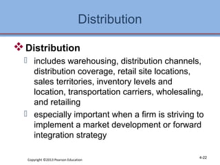 Distribution 
Distribution 
 includes warehousing, distribution channels, 
distribution coverage, retail site locations, 
sales territories, inventory levels and 
location, transportation carriers, wholesaling, 
and retailing 
 especially important when a firm is striving to 
implement a market development or forward 
integration strategy 
Copyright ©2013 Pearson Education 4-22 
 