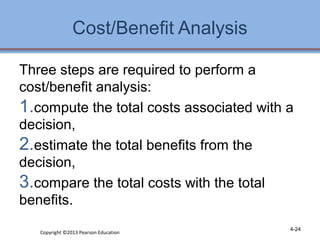 Cost/Benefit Analysis 
Three steps are required to perform a 
cost/benefit analysis: 
1.compute the total costs associated with a 
decision, 
2.estimate the total benefits from the 
decision, 
3.compare the total costs with the total 
benefits. 
Copyright ©2013 Pearson Education 4-24 
 