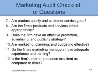Marketing Audit Checklist 
of Questions 
7. Are product quality and customer service good? 
8. Are the firm’s products and services priced 
appropriately? 
9. Does the firm have an effective promotion, 
advertising, and publicity strategy? 
10. Are marketing, planning, and budgeting effective? 
11. Do the firm’s marketing managers have adequate 
experience and training? 
12. Is the firm’s Internet presence excellent as 
compared to rivals? 
Copyright ©2013 Pearson Education 4-26 
 