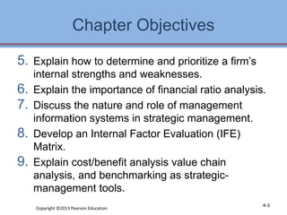 Chapter Objectives 
5. Explain how to determine and prioritize a firm’s 
internal strengths and weaknesses. 
6. Explain the importance of financial ratio analysis. 
7. Discuss the nature and role of management 
information systems in strategic management. 
8. Develop an Internal Factor Evaluation (IFE) 
Matrix. 
9. Explain cost/benefit analysis value chain 
analysis, and benchmarking as strategic-management 
tools. 
Copyright ©2013 Pearson Education 4-3 
 