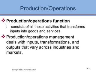 Production/Operations 
4-37 
Production/operations function 
 consists of all those activities that transforms 
inputs into goods and services 
Production/operations management 
deals with inputs, transformations, and 
outputs that vary across industries and 
markets. 
Copyright ©2013 Pearson Education 
 