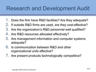 Research and Development Audit 
1. Does the firm have R&D facilities? Are they adequate? 
2. If outside R&D firms are used, are they cost-effective? 
3. Are the organization’s R&D personnel well qualified? 
4. Are R&D resources allocated effectively? 
5. Are management information and computer systems 
adequate? 
6. Is communication between R&D and other 
organizational units effective? 
7. Are present products technologically competitive? 
Copyright ©2013 Pearson Education 4-41 
 