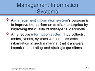 Management Information 
Systems 
 A management information system’s purpose is 
to improve the performance of an enterprise by 
improving the quality of managerial decisions 
 An effective information system thus collects, 
codes, stores, synthesizes, and presents 
information in such a manner that it answers 
important operating and strategic questions 
Copyright ©2013 Pearson Education 4-42 
 