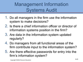 Management Information 
Systems Audit 
1. Do all managers in the firm use the information 
system to make decisions? 
2. Is there a chief information officer or director of 
information systems position in the firm? 
3. Are data in the information system updated 
regularly? 
4. Do managers from all functional areas of the 
firm contribute input to the information system? 
5. Are there effective passwords for entry into the 
firm’s information system? 
Copyright ©2013 Pearson Education 4-43 
 