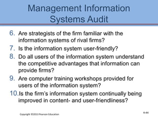 Management Information 
Systems Audit 
6. Are strategists of the firm familiar with the 
information systems of rival firms? 
7. Is the information system user-friendly? 
8. Do all users of the information system understand 
the competitive advantages that information can 
provide firms? 
9. Are computer training workshops provided for 
users of the information system? 
10.Is the firm’s information system continually being 
improved in content- and user-friendliness? 
Copyright ©2013 Pearson Education 4-44 
 