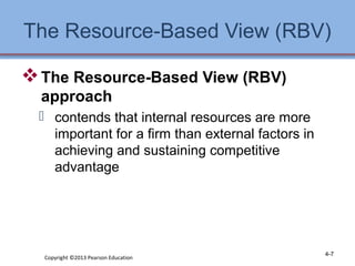 The Resource-Based View (RBV) 
The Resource-Based View (RBV) 
approach 
 contends that internal resources are more 
important for a firm than external factors in 
achieving and sustaining competitive 
advantage 
Copyright ©2013 Pearson Education 4-7 
 