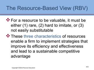 The Resource-Based View (RBV) 
For a resource to be valuable, it must be 
either (1) rare, (2) hard to imitate, or (3) 
not easily substitutable 
These three characteristics of resources 
enable a firm to implement strategies that 
improve its efficiency and effectiveness 
and lead to a sustainable competitive 
advantage 
Copyright ©2013 Pearson Education 4-9 
 