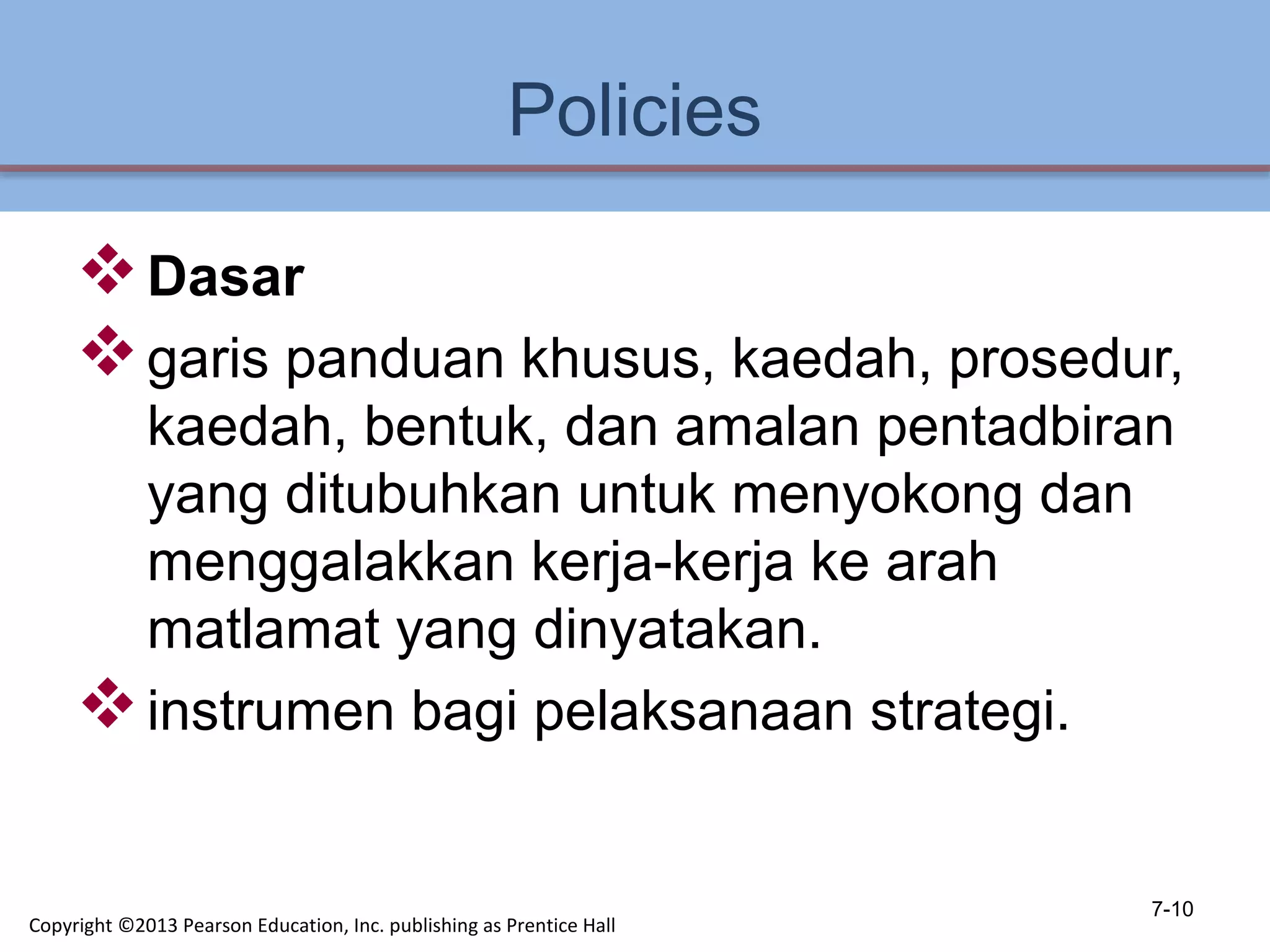 Policies
Dasar
garis panduan khusus, kaedah, prosedur,
kaedah, bentuk, dan amalan pentadbiran
yang ditubuhkan untuk menyokong dan
menggalakkan kerja-kerja ke arah
matlamat yang dinyatakan.
instrumen bagi pelaksanaan strategi.
7-10
Copyright ©2013 Pearson Education, Inc. publishing as Prentice Hall
 
