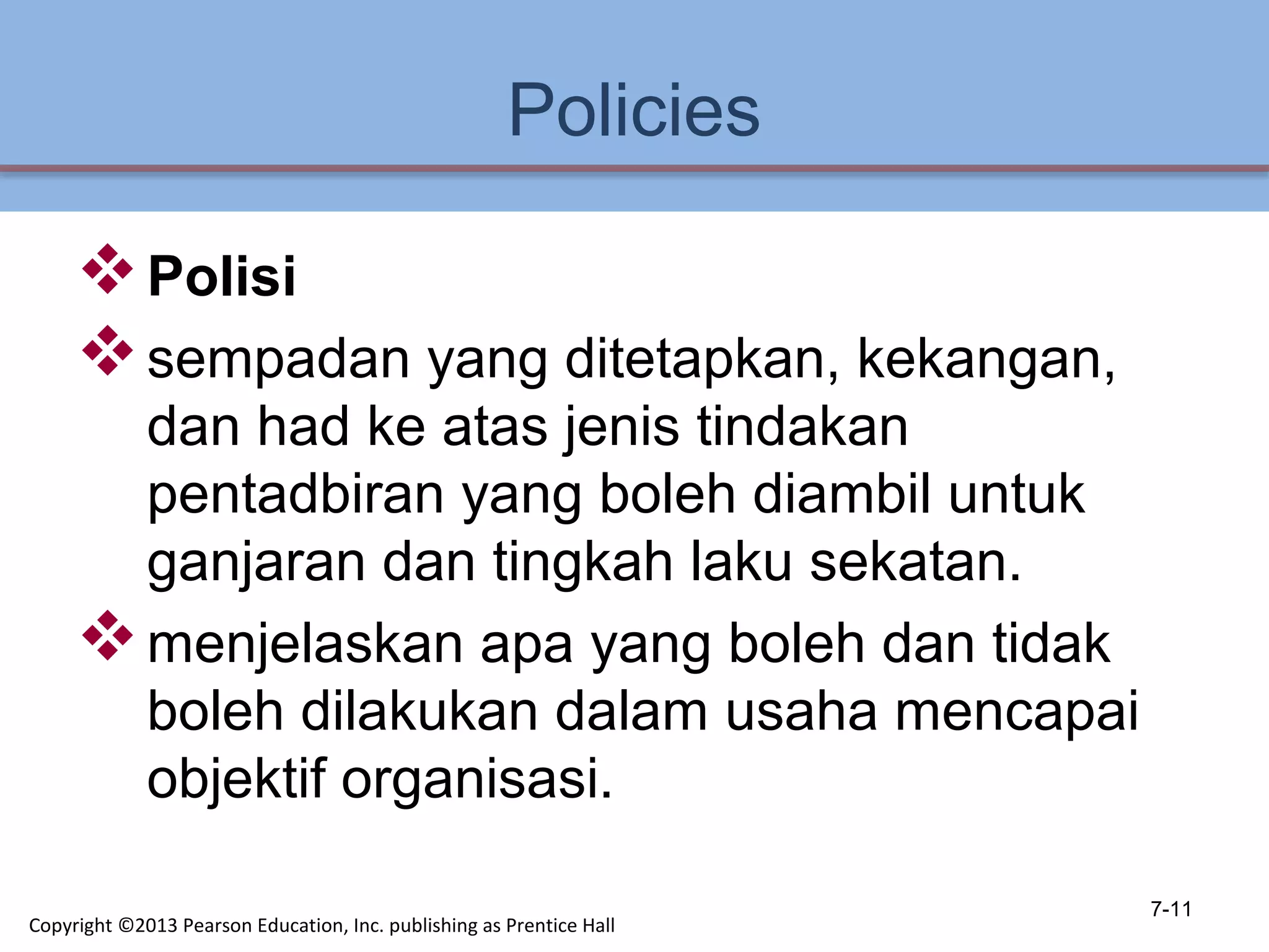 Policies
Polisi
sempadan yang ditetapkan, kekangan,
dan had ke atas jenis tindakan
pentadbiran yang boleh diambil untuk
ganjaran dan tingkah laku sekatan.
menjelaskan apa yang boleh dan tidak
boleh dilakukan dalam usaha mencapai
objektif organisasi.
7-11
Copyright ©2013 Pearson Education, Inc. publishing as Prentice Hall
 