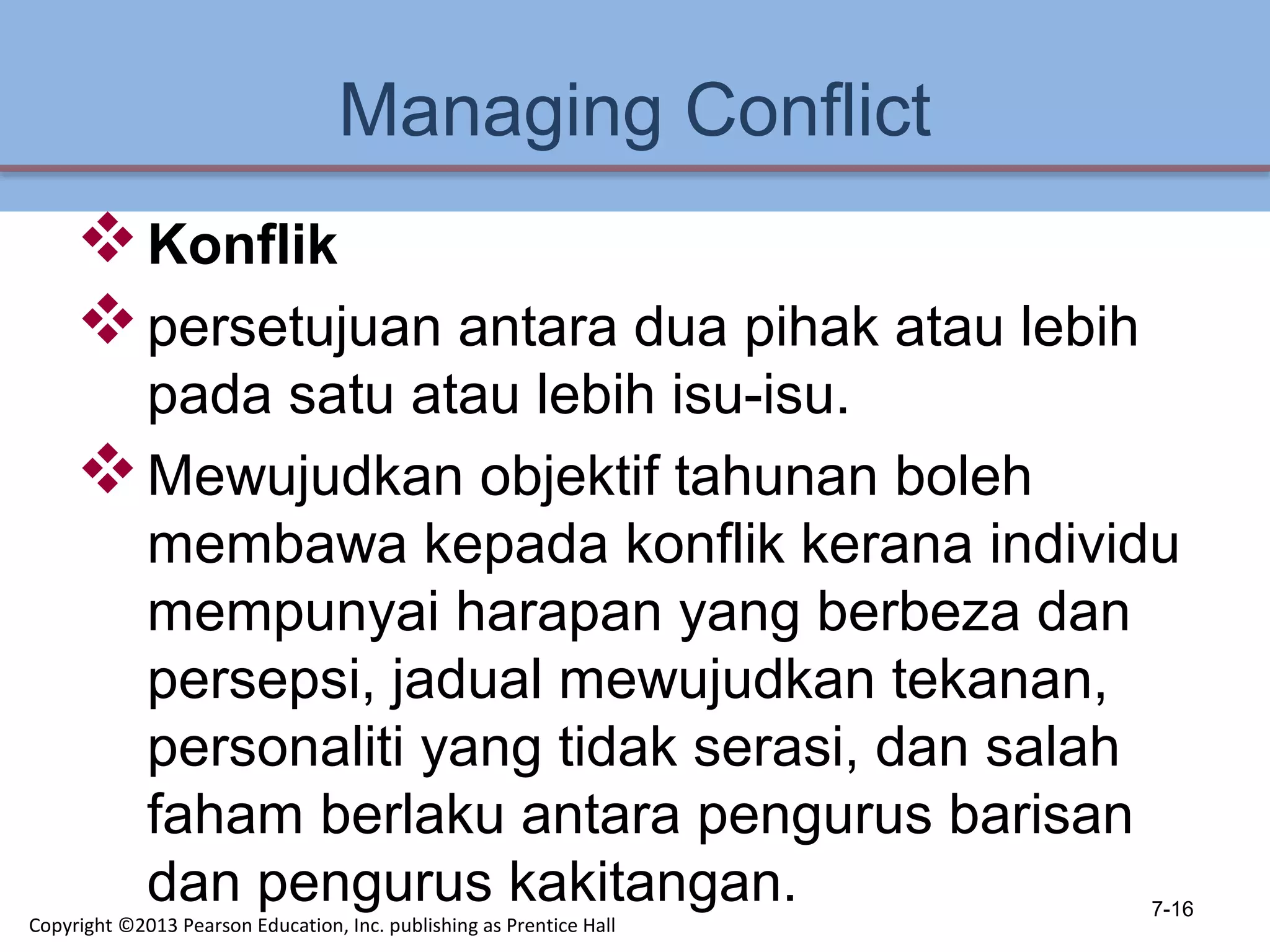 Managing Conflict
Konflik
persetujuan antara dua pihak atau lebih
pada satu atau lebih isu-isu.
Mewujudkan objektif tahunan boleh
membawa kepada konflik kerana individu
mempunyai harapan yang berbeza dan
persepsi, jadual mewujudkan tekanan,
personaliti yang tidak serasi, dan salah
faham berlaku antara pengurus barisan
dan pengurus kakitangan. 7-16
Copyright ©2013 Pearson Education, Inc. publishing as Prentice Hall
 