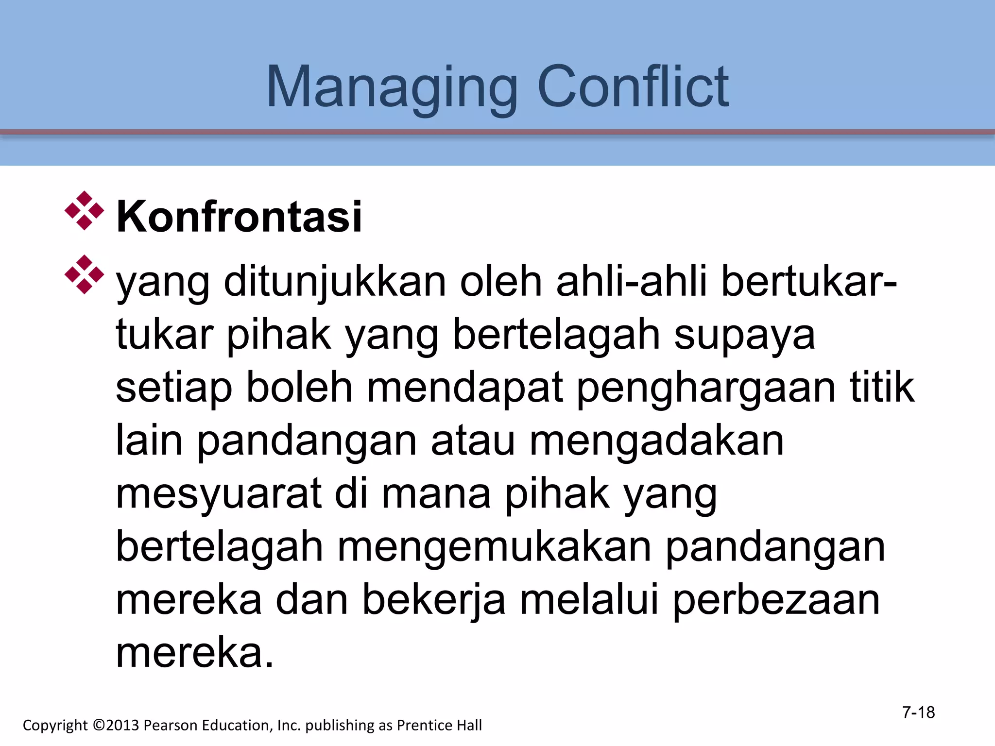 Managing Conflict
Konfrontasi
yang ditunjukkan oleh ahli-ahli bertukar-
tukar pihak yang bertelagah supaya
setiap boleh mendapat penghargaan titik
lain pandangan atau mengadakan
mesyuarat di mana pihak yang
bertelagah mengemukakan pandangan
mereka dan bekerja melalui perbezaan
mereka.
7-18
Copyright ©2013 Pearson Education, Inc. publishing as Prentice Hall
 