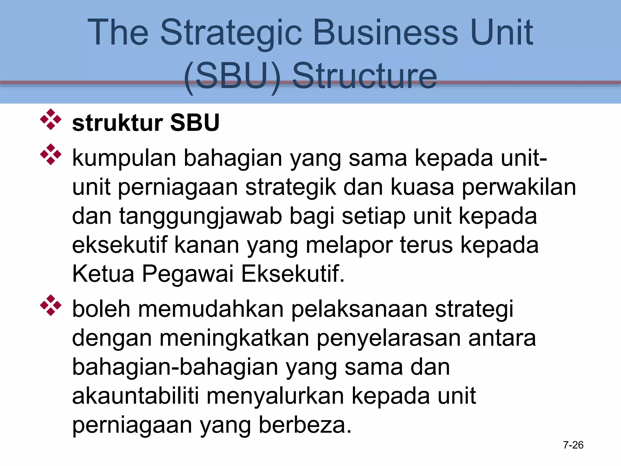 The Strategic Business Unit
(SBU) Structure
 struktur SBU
 kumpulan bahagian yang sama kepada unit-
unit perniagaan strategik dan kuasa perwakilan
dan tanggungjawab bagi setiap unit kepada
eksekutif kanan yang melapor terus kepada
Ketua Pegawai Eksekutif.
 boleh memudahkan pelaksanaan strategi
dengan meningkatkan penyelarasan antara
bahagian-bahagian yang sama dan
akauntabiliti menyalurkan kepada unit
perniagaan yang berbeza.
7-26
 