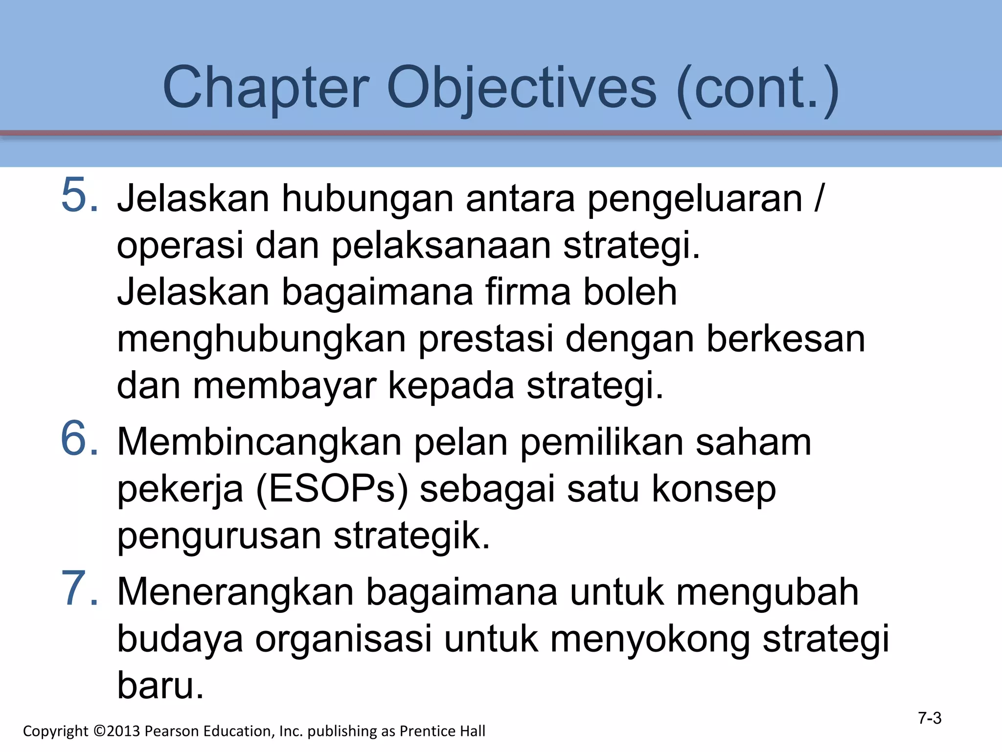 Chapter Objectives (cont.)
5. Jelaskan hubungan antara pengeluaran /
operasi dan pelaksanaan strategi.
Jelaskan bagaimana firma boleh
menghubungkan prestasi dengan berkesan
dan membayar kepada strategi.
6. Membincangkan pelan pemilikan saham
pekerja (ESOPs) sebagai satu konsep
pengurusan strategik.
7. Menerangkan bagaimana untuk mengubah
budaya organisasi untuk menyokong strategi
baru.
7-3
Copyright ©2013 Pearson Education, Inc. publishing as Prentice Hall
 