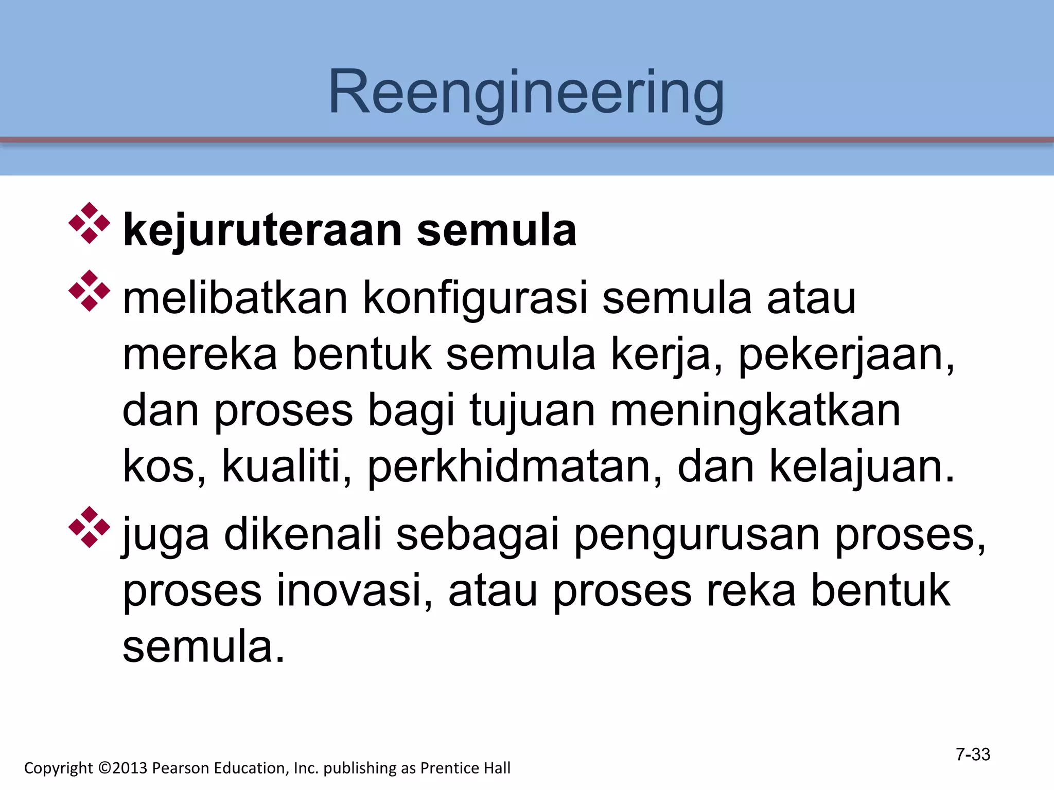 Reengineering
kejuruteraan semula
melibatkan konfigurasi semula atau
mereka bentuk semula kerja, pekerjaan,
dan proses bagi tujuan meningkatkan
kos, kualiti, perkhidmatan, dan kelajuan.
juga dikenali sebagai pengurusan proses,
proses inovasi, atau proses reka bentuk
semula.
7-33
Copyright ©2013 Pearson Education, Inc. publishing as Prentice Hall
 