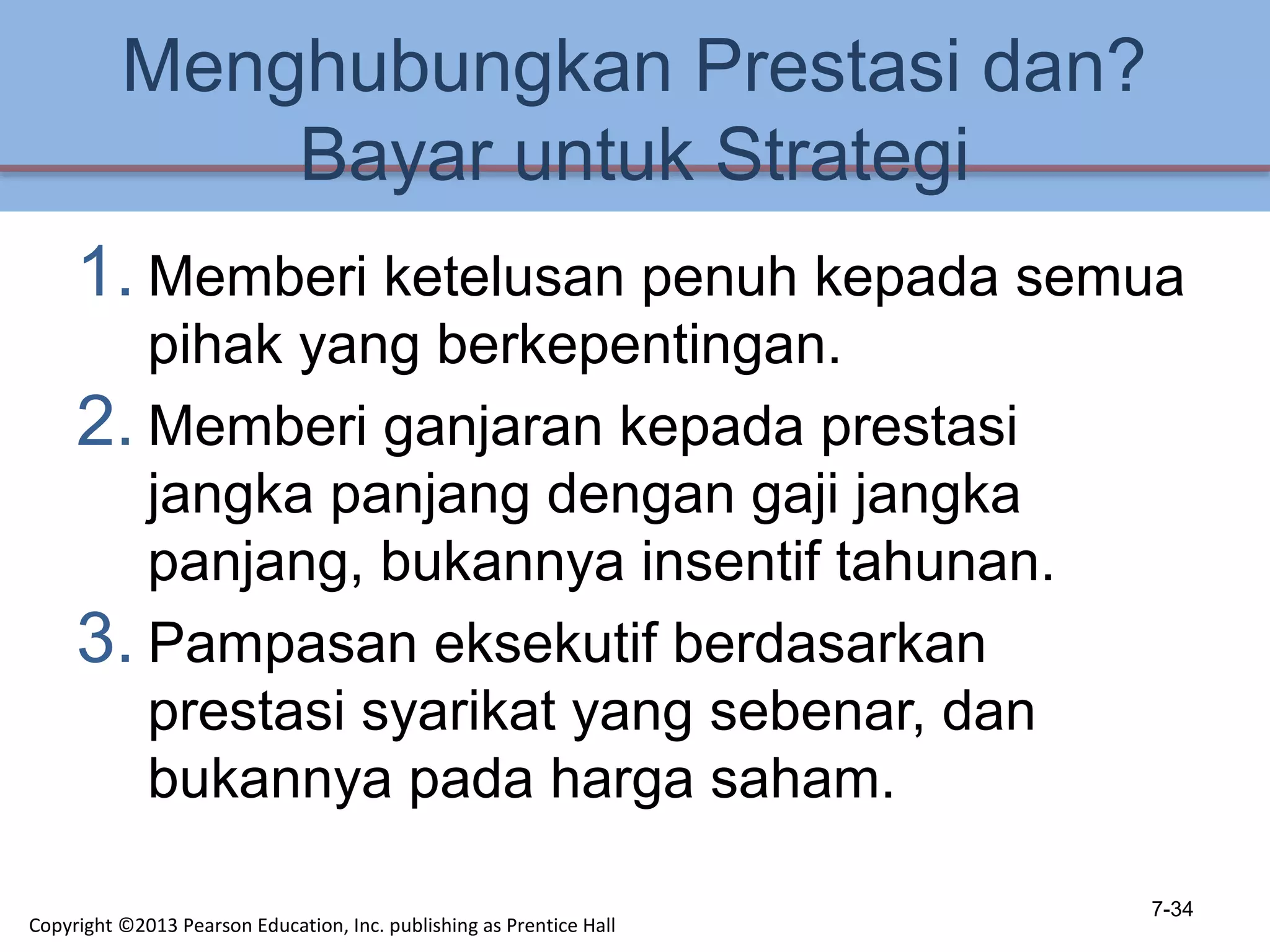 Menghubungkan Prestasi dan?
Bayar untuk Strategi
1. Memberi ketelusan penuh kepada semua
pihak yang berkepentingan.
2. Memberi ganjaran kepada prestasi
jangka panjang dengan gaji jangka
panjang, bukannya insentif tahunan.
3. Pampasan eksekutif berdasarkan
prestasi syarikat yang sebenar, dan
bukannya pada harga saham.
7-34
Copyright ©2013 Pearson Education, Inc. publishing as Prentice Hall
 