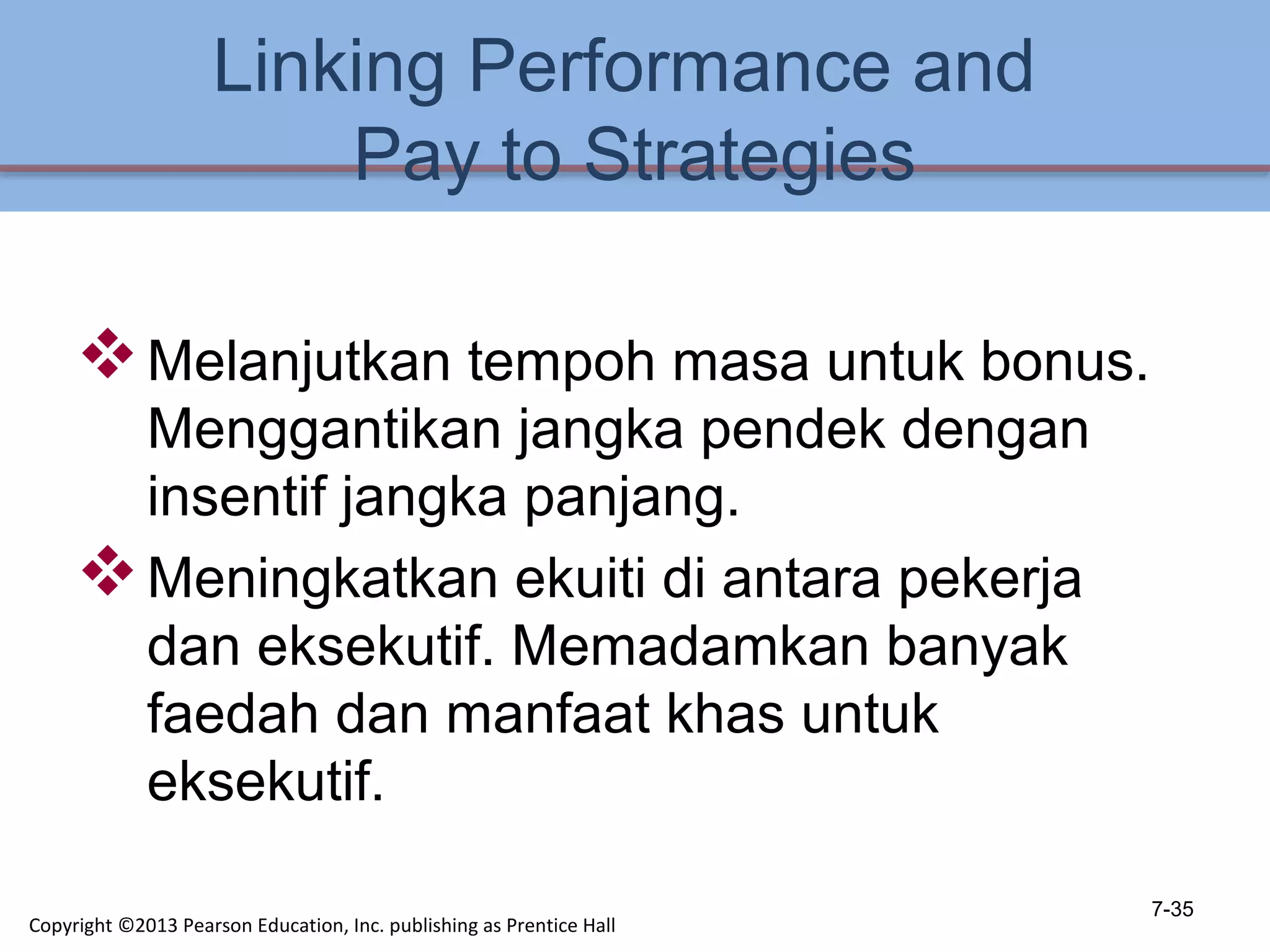 Linking Performance and
Pay to Strategies
Melanjutkan tempoh masa untuk bonus.
Menggantikan jangka pendek dengan
insentif jangka panjang.
Meningkatkan ekuiti di antara pekerja
dan eksekutif. Memadamkan banyak
faedah dan manfaat khas untuk
eksekutif.
7-35
Copyright ©2013 Pearson Education, Inc. publishing as Prentice Hall
 