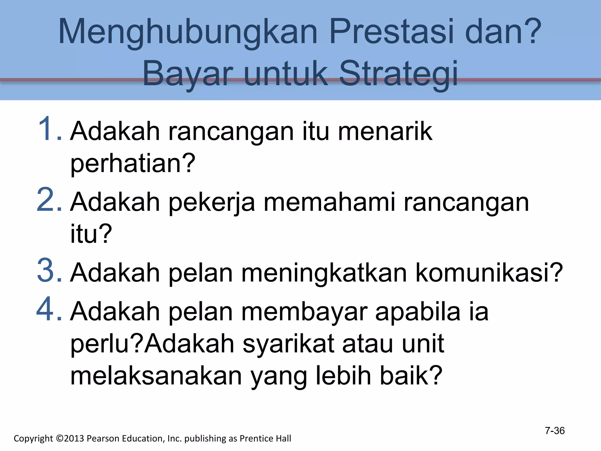 Menghubungkan Prestasi dan?
Bayar untuk Strategi
1. Adakah rancangan itu menarik
perhatian?
2. Adakah pekerja memahami rancangan
itu?
3. Adakah pelan meningkatkan komunikasi?
4. Adakah pelan membayar apabila ia
perlu?Adakah syarikat atau unit
melaksanakan yang lebih baik?
7-36
Copyright ©2013 Pearson Education, Inc. publishing as Prentice Hall
 