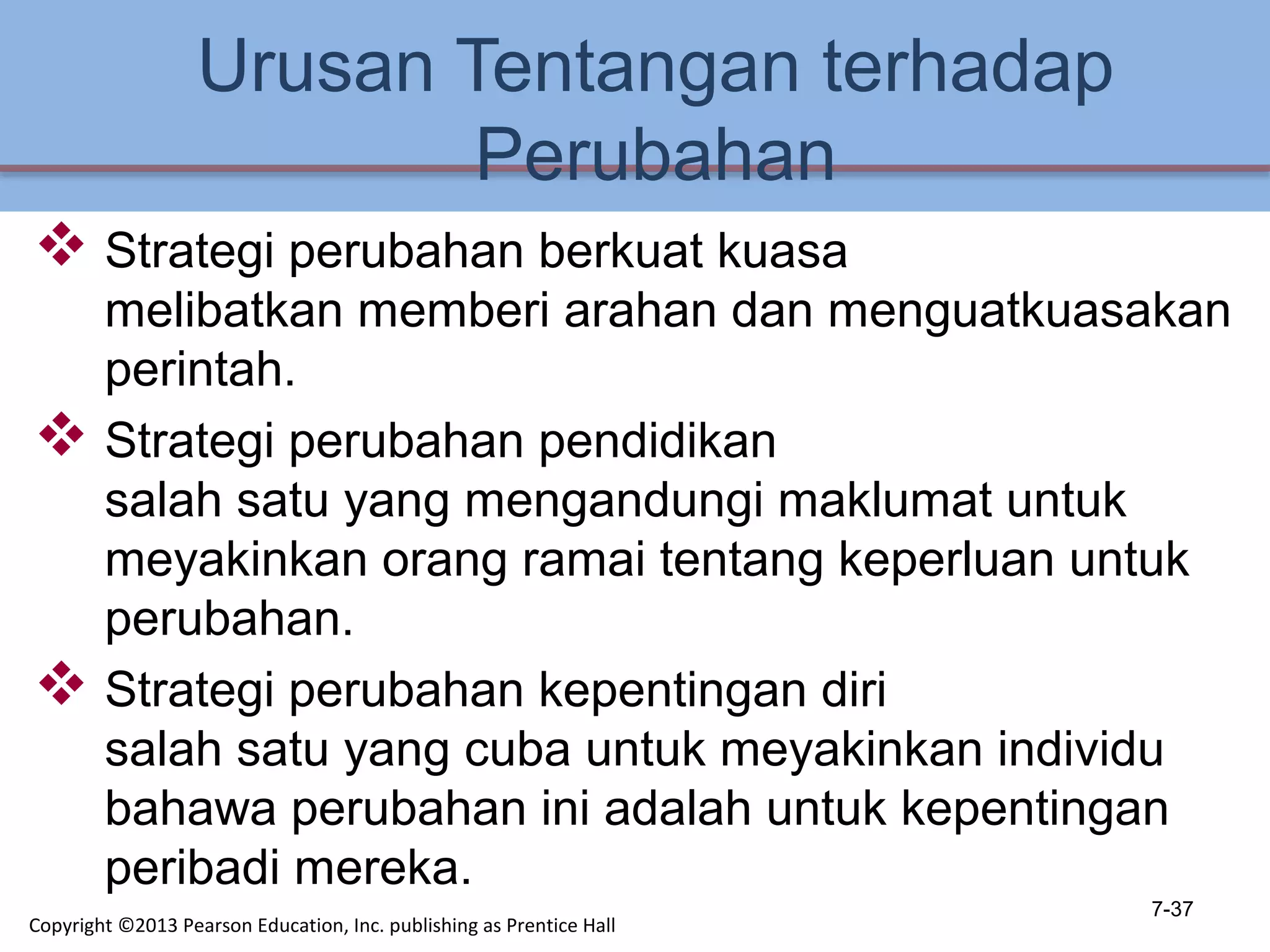 Urusan Tentangan terhadap
Perubahan
 Strategi perubahan berkuat kuasa
melibatkan memberi arahan dan menguatkuasakan
perintah.
 Strategi perubahan pendidikan
salah satu yang mengandungi maklumat untuk
meyakinkan orang ramai tentang keperluan untuk
perubahan.
 Strategi perubahan kepentingan diri
salah satu yang cuba untuk meyakinkan individu
bahawa perubahan ini adalah untuk kepentingan
peribadi mereka.
7-37
Copyright ©2013 Pearson Education, Inc. publishing as Prentice Hall
 