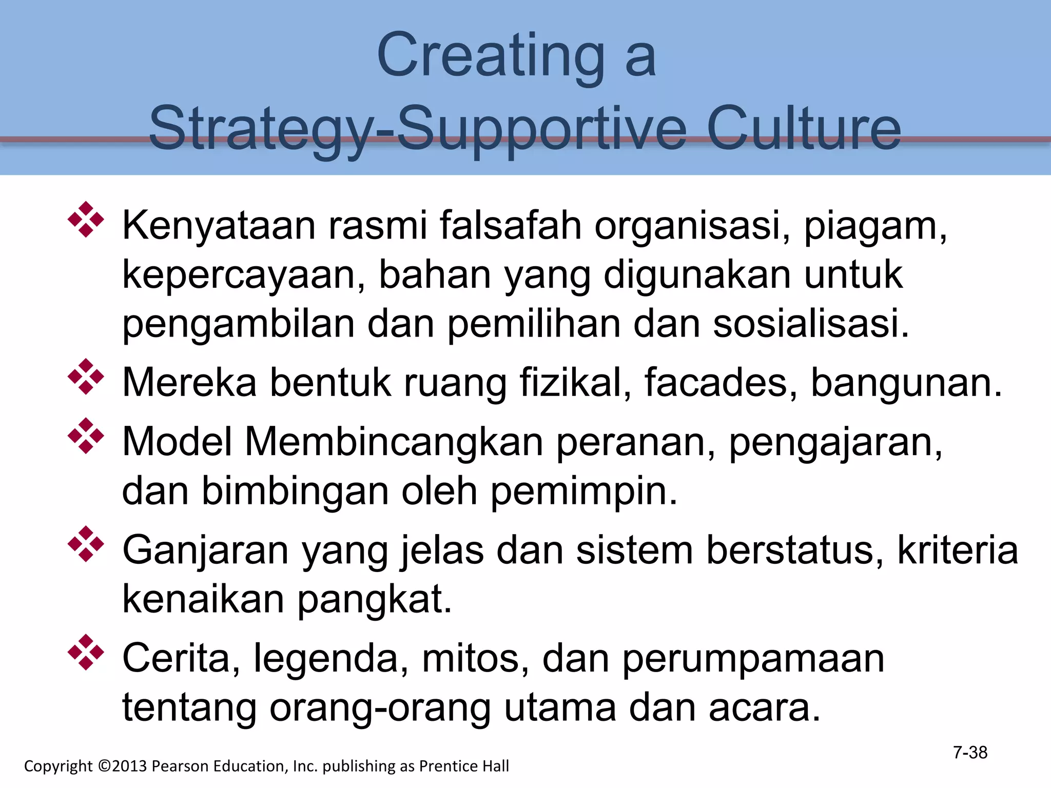 Creating a
Strategy-Supportive Culture
 Kenyataan rasmi falsafah organisasi, piagam,
kepercayaan, bahan yang digunakan untuk
pengambilan dan pemilihan dan sosialisasi.
 Mereka bentuk ruang fizikal, facades, bangunan.
 Model Membincangkan peranan, pengajaran,
dan bimbingan oleh pemimpin.
 Ganjaran yang jelas dan sistem berstatus, kriteria
kenaikan pangkat.
 Cerita, legenda, mitos, dan perumpamaan
tentang orang-orang utama dan acara.
7-38
Copyright ©2013 Pearson Education, Inc. publishing as Prentice Hall
 