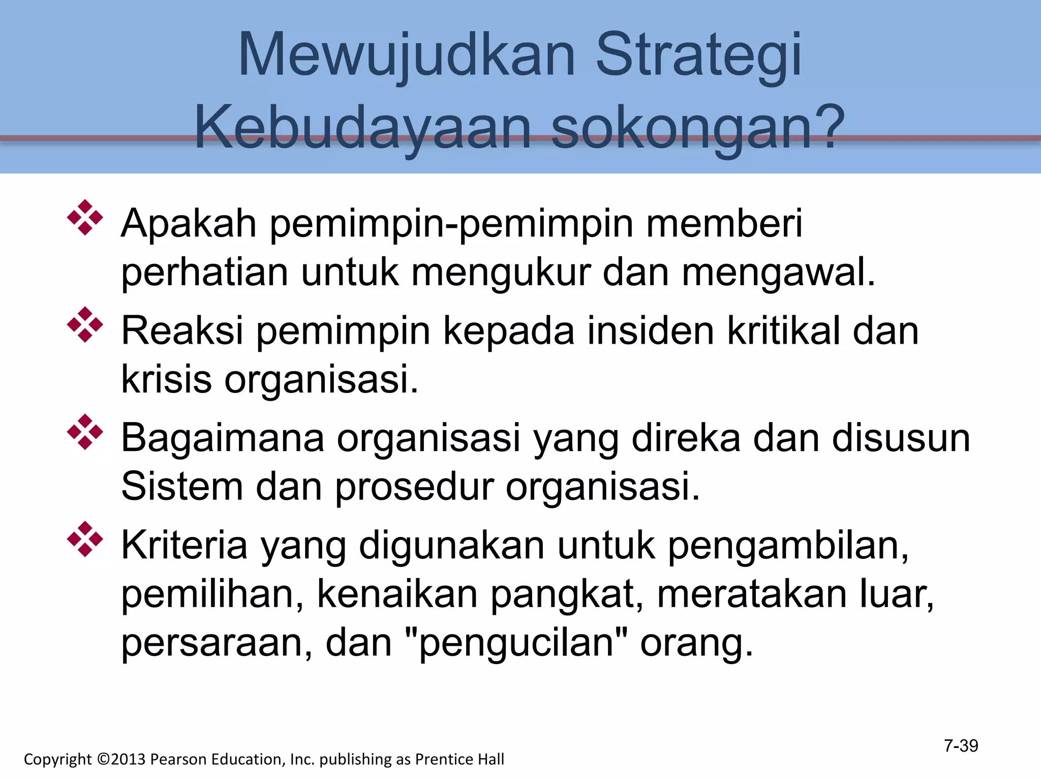 Mewujudkan Strategi
Kebudayaan sokongan?
 Apakah pemimpin-pemimpin memberi
perhatian untuk mengukur dan mengawal.
 Reaksi pemimpin kepada insiden kritikal dan
krisis organisasi.
 Bagaimana organisasi yang direka dan disusun
Sistem dan prosedur organisasi.
 Kriteria yang digunakan untuk pengambilan,
pemilihan, kenaikan pangkat, meratakan luar,
persaraan, dan "pengucilan" orang.
7-39
Copyright ©2013 Pearson Education, Inc. publishing as Prentice Hall
 