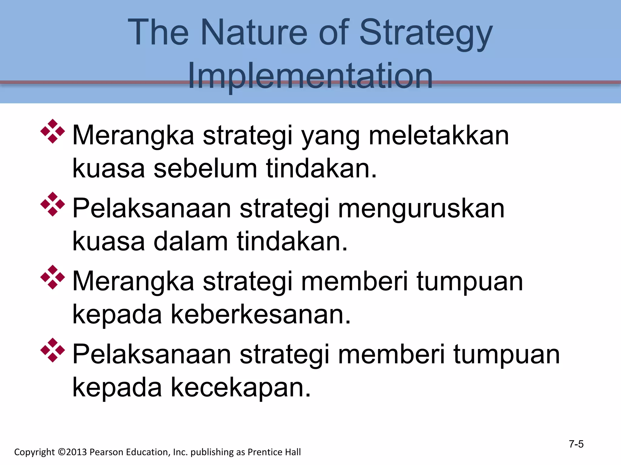 The Nature of Strategy
Implementation
Merangka strategi yang meletakkan
kuasa sebelum tindakan.
Pelaksanaan strategi menguruskan
kuasa dalam tindakan.
Merangka strategi memberi tumpuan
kepada keberkesanan.
Pelaksanaan strategi memberi tumpuan
kepada kecekapan.
7-5
Copyright ©2013 Pearson Education, Inc. publishing as Prentice Hall
 